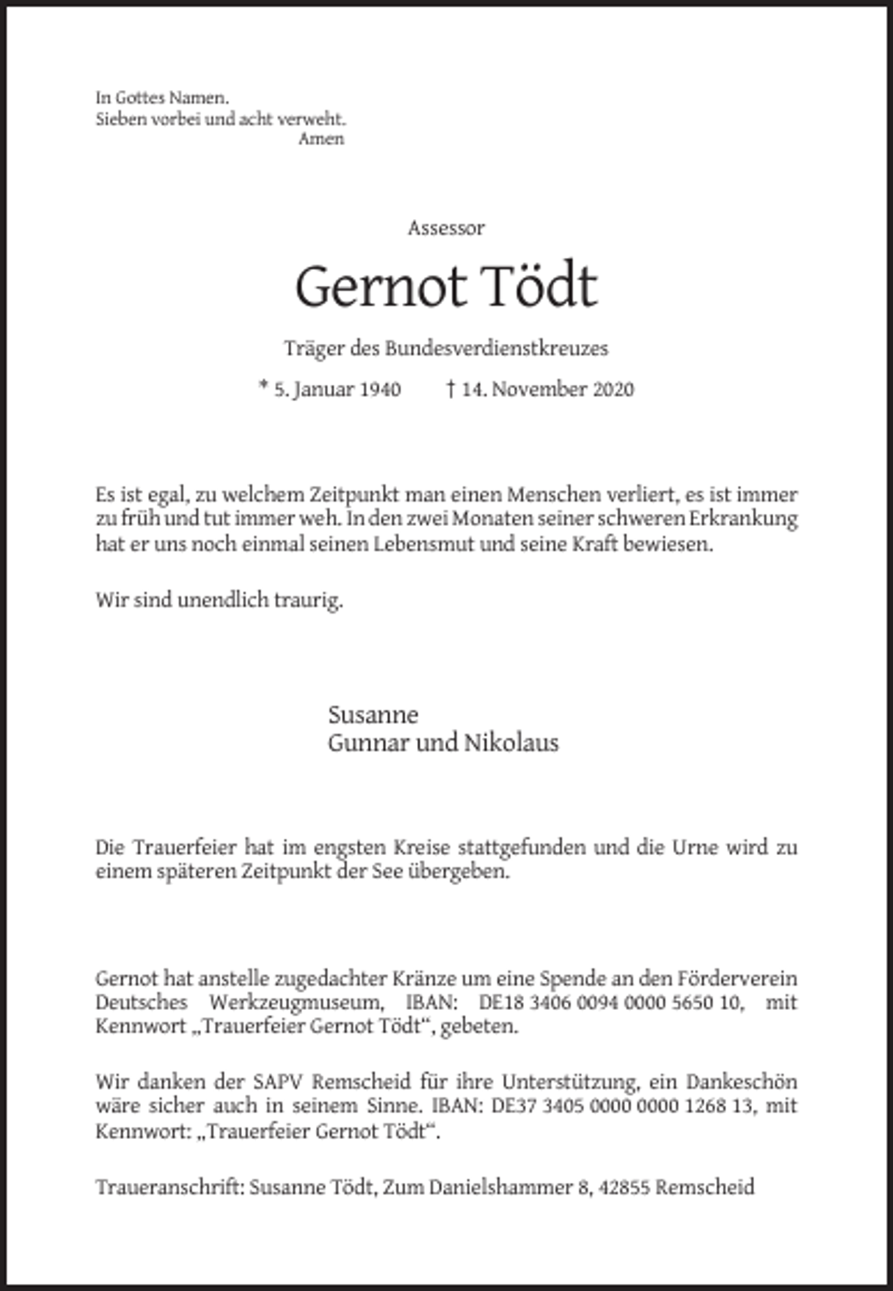 <p>In Gottes Namen.<br />Sieben vorbei und acht verweht.<br />Amen</p><p>Assessor</p><p>Gernot Tödt<br />Träger des Bundesverdienstkreuzes<br />* 5. Januar 1940</p><p>† 14. November 2020</p><p>Es ist egal, zu welchem Zeitpunkt man einen Menschen verliert, es ist immer<br />zu früh und tut immer weh. In den zwei Monaten seiner schweren Erkrankung<br />hat er uns noch einmal seinen Lebensmut und seine Kraft bewiesen.<br />Wir sind unendlich traurig.</p><p>Susanne<br />Gunnar und Nikolaus</p><p>Die Trauerfeier hat im engsten Kreise stattgefunden und die Urne wird zu<br />einem späteren Zeitpunkt der See übergeben.</p><p>Gernot hat anstelle zugedachter Kränze um eine Spende an den Förderverein<br />Deutsches Werkzeugmuseum, IBAN: DE18 3406 0094 0000 5650 10, mit<br />Kennwort „Trauerfeier Gernot Tödt“, gebeten.<br />Wir danken der SAPV Remscheid für ihre Unterstützung, ein Dankeschön<br />wäre sicher auch in seinem Sinne. IBAN: DE37 3405 1268 13, mit<br />Kennwort: „Trauerfeier Gernot Tödt“.<br />Traueranschrift: Susanne Tödt, Zum Danielshammer 8, 42855 Remscheid</p>