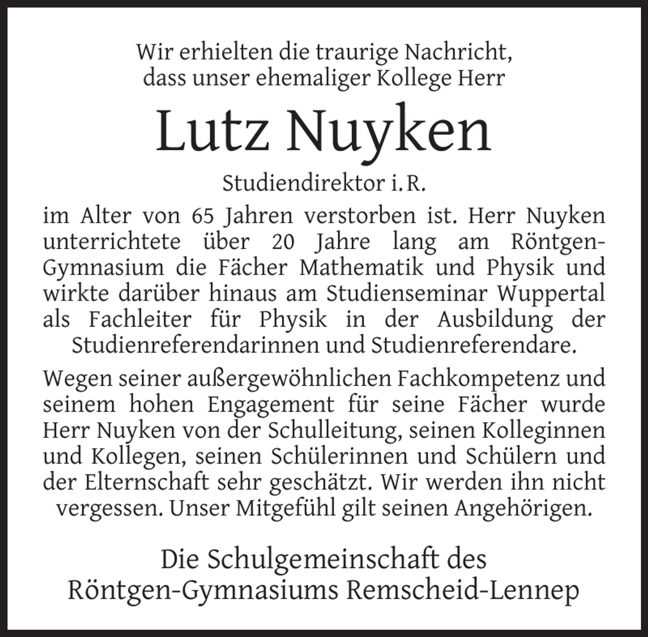 <p>Wir erhielten die traurige Nachricht,<br />dass unser ehemaliger Kollege Herr</p><p>Lutz Nuyken</p><p>Studiendirektor i. R.<br />im Alter von 65 Jahren verstorben ist. Herr Nuyken<br />unterrichtete über 20 Jahre lang am RöntgenGymnasium die Fächer Mathematik und Physik und<br />wirkte darüber hinaus am Studienseminar Wuppertal<br />als Fachleiter für Physik in der Ausbildung der<br />Studienreferendarinnen und Studienreferendare.<br />Wegen seiner außergewöhnlichen Fachkompetenz und<br />seinem hohen Engagement für seine Fächer wurde<br />Herr Nuyken von der Schulleitung, seinen Kolleginnen<br />und Kollegen, seinen Schülerinnen und Schülern und<br />der Elternschaft sehr geschätzt. Wir werden ihn nicht<br />vergessen. Unser Mitgefühl gilt seinen Angehörigen.</p><p>Die Schulgemeinschaft des<br />Röntgen-Gymnasiums Remscheid-Lennep</p>