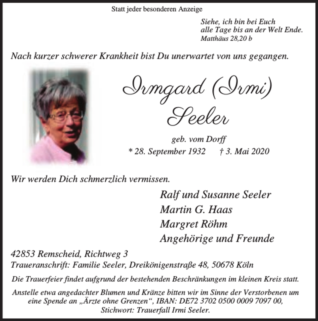 <p>Statt jeder besonderen Anzeige</p><p>Siehe, ich bin bei Euch<br />alle Tage bis an der Welt Ende.<br />Matthäus 28,20 b</p><p>Nach kurzer schwerer Krankheit bist Du unerwartet von uns gegangen.</p><p>Irmgard (Irmi)<br />Seeler<br />geb. vom Dorff<br />* 28. September 1932<br />† 3. Mai 2020</p><p>Wir werden Dich schmerzlich vermissen.</p><p>Ralf und Susanne Seeler<br />Martin G. Haas<br />Margret Röhm<br />Angehörige und Freunde<br />42853 Remscheid, Richtweg 3</p><p>Traueranschrift: Familie Seeler, Dreikönigenstraße 48, 50678 Köln<br />Die Trauerfeier findet aufgrund der bestehenden Beschränkungen im kleinen Kreis statt.<br />Anstelle etwa angedachter Blumen und Kränze bitten wir im Sinne der Verstorbenen um<br />eine Spende an „Ärzte ohne Grenzen“, IBAN: DE72 3702 0509 7097 00,<br />Stichwort: Trauerfall Irmi Seeler.</p>