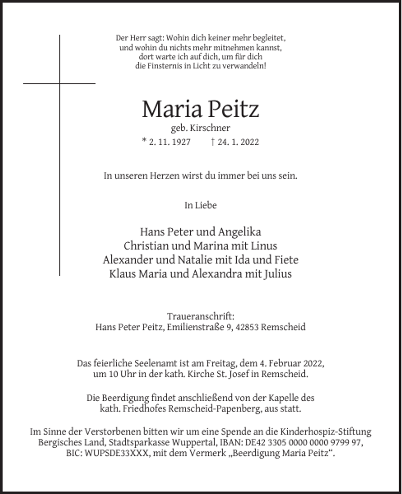 <p>Der Herr sagt: Wohin dich keiner mehr begleitet,<br />und wohin du nichts mehr mitnehmen kannst,<br />dort warte ich auf dich, um für dich<br />die Finsternis in Licht zu verwandeln!</p><p>Maria Peitz<br />geb. Kirschner<br />* 2. 11. 1927<br />† 24. 1. 2022</p><p>In unseren Herzen wirst du immer bei uns sein.</p><p>In Liebe</p><p>Hans Peter und Angelika<br />Christian und Marina mit Linus<br />Alexander und Natalie mit Ida und Fiete<br />Klaus Maria und Alexandra mit Julius</p><p>Traueranschrift:<br />Hans Peter Peitz, Emilienstraße 9, 42853 Remscheid</p><p>Das feierliche Seelenamt ist am Freitag, dem 4. Februar 2022,<br />um 10 Uhr in der kath. Kirche St. Josef in Remscheid.<br />Die Beerdigung findet anschließend von der Kapelle des<br />kath. Friedhofes Remscheid-Papenberg, aus statt.<br />Im Sinne der Verstorbenen bitten wir um eine Spende an die Kinderhospiz-Stiftung<br />Bergisches Land, Stadtsparkasse Wuppertal, IBAN: DE42 3305 9797,<br />BIC: WUPSDE33XXX, mit dem Vermerk „Beerdigung Maria Peitz“.</p>