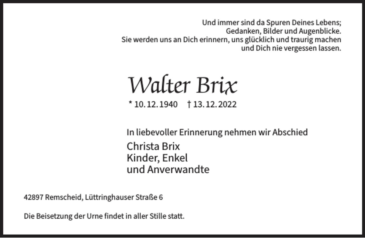 <p>Und immer sind da Spuren Deines Lebens;<br />Gedanken, Bilder und Augenblicke.<br />Sie werden uns an Dich erinnern, uns glücklich und traurig machen<br />und Dich nie vergessen lassen.</p><p>Walter Brix<br />* 10.12.1940</p><p>† 13.12.2022</p><p>In liebevoller Erinnerung nehmen wir Abschied</p><p>Christa Brix<br />Kinder, Enkel<br />und Anverwandte<br />42897 Remscheid, Lüttringhauser Straße 6<br />Die Beisetzung der Urne findet in aller Stille statt.</p>