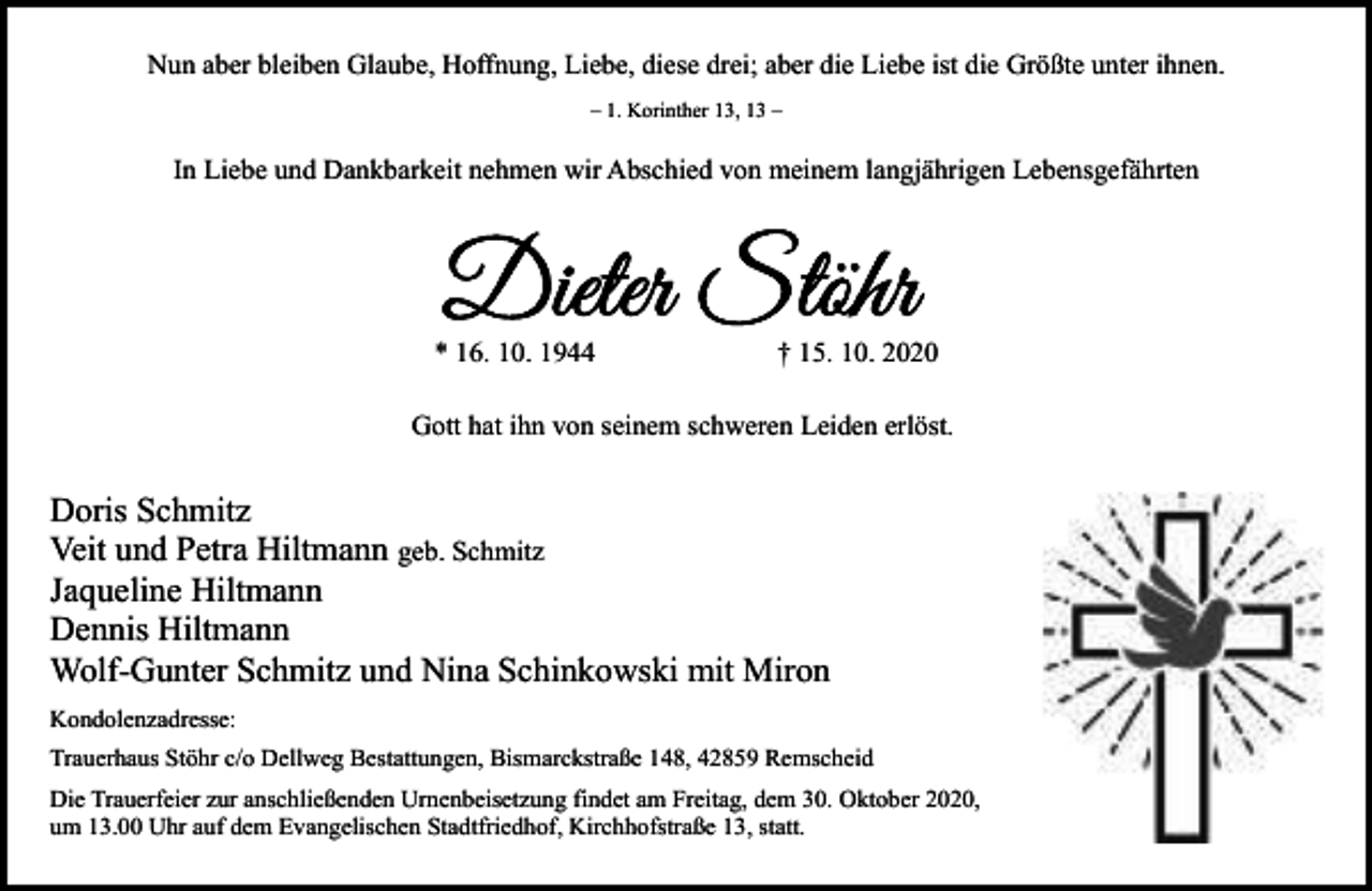 <p>Nun aber bleiben Glaube, Hoffnung, Liebe, diese drei; aber die Liebe ist die Größte unter ihnen.<br />– 1. Korinther 13, 13 –</p><p>In Liebe und Dankbarkeit nehmen wir Abschied von meinem langjährigen Lebensgefährten</p><p>* 16. 10. 1944</p><p>† 15. 10. 2020</p><p>Gott hat ihn von seinem schweren Leiden erlöst.</p><p>Doris Schmitz<br />Veit und Petra Hiltmann geb. Schmitz<br />Jaqueline Hiltmann<br />Dennis Hiltmann<br />Wolf-Gunter Schmitz und Nina Schinkowski mit Miron<br />Kondolenzadresse:<br />Trauerhaus Stöhr c/o Dellweg Bestattungen, Bismarckstraße 148, 42859 Remscheid<br />Die Trauerfeier zur anschließenden Urnenbeisetzung findet am Freitag, dem 30. Oktober 2020,<br />um 13.00 Uhr auf dem Evangelischen Stadtfriedhof, Kirchhofstraße 13, statt.</p>