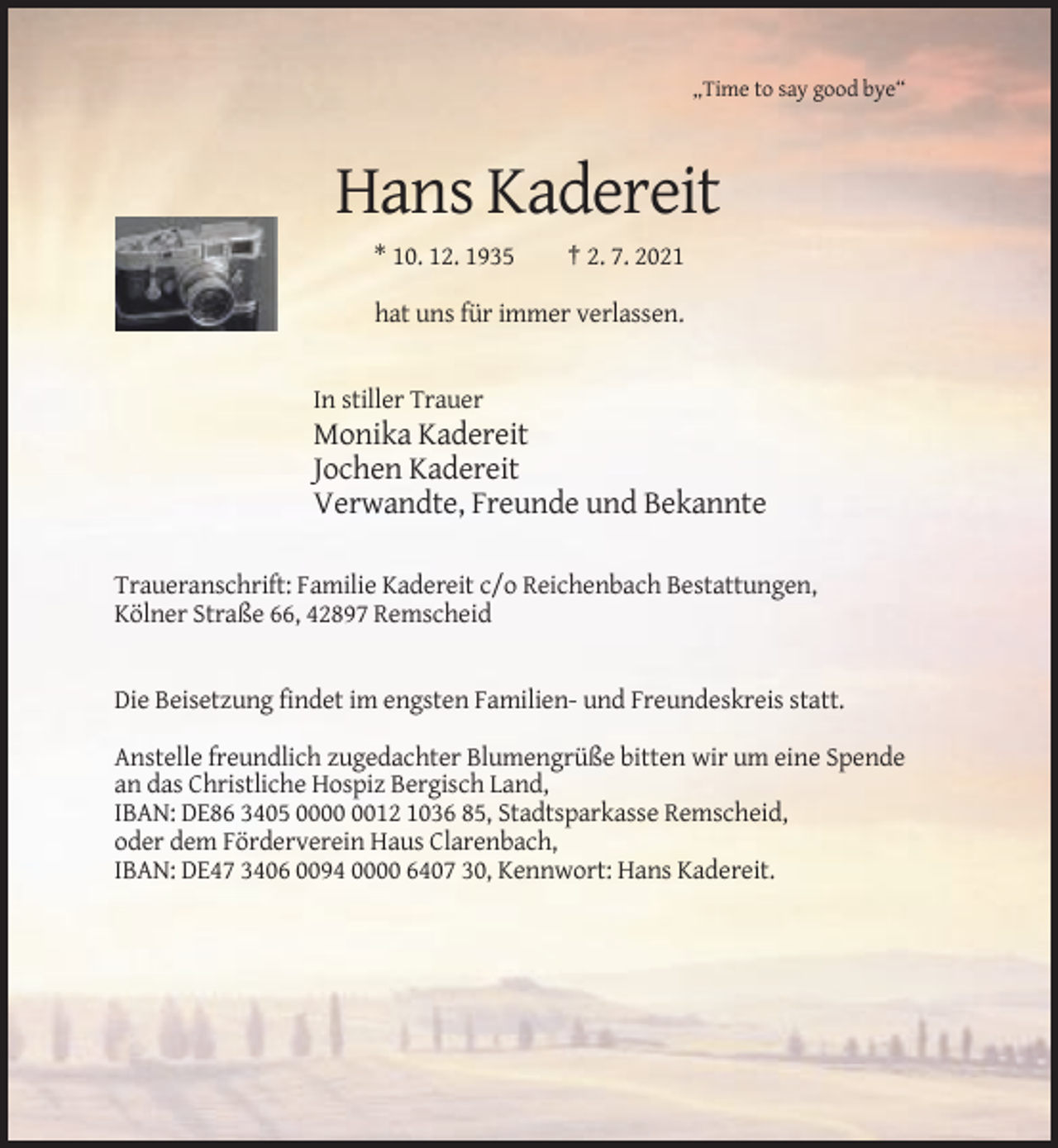 <p>„Time to say good bye“</p><p>Hans Kadereit<br />* 10. 12. 1935</p><p>† 2. 7. 2021</p><p>hat uns für immer verlassen.</p><p>In stiller Trauer</p><p>Monika Kadereit<br />Jochen Kadereit<br />Verwandte, Freunde und Bekannte<br />Traueranschrift: Familie Kadereit c/o Reichenbach Bestattungen,<br />Kölner Straße 66, 42897 Remscheid</p><p>Die Beisetzung findet im engsten Familien- und Freundeskreis statt.<br />Anstelle freundlich zugedachter Blumengrüße bitten wir um eine Spende<br />an das Christliche Hospiz Bergisch Land,<br />IBAN: DE86 3405 0012 1036 85, Stadtsparkasse Remscheid,<br />oder dem Förderverein Haus Clarenbach,<br />IBAN: DE47 3406 0094 0000 6407 30, Kennwort: Hans Kadereit.</p>
