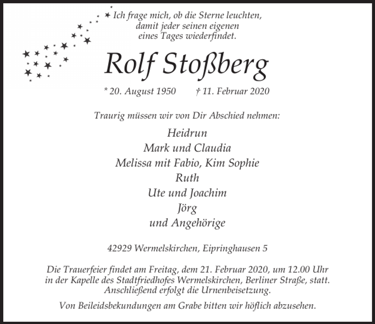 <p>Ich frage mich, ob die Sterne leuchten,<br />damit jeder seinen eigenen<br />eines Tages wiederfindet.</p><p>Rolf Stoßberg<br />* 20. August 1950</p><p>† 11. Februar 2020</p><p>Traurig müssen wir von Dir Abschied nehmen:</p><p>Heidrun<br />Mark und Claudia<br />Melissa mit Fabio, Kim Sophie<br />Ruth<br />Ute und Joachim<br />Jörg<br />und Angehörige<br />42929 Wermelskirchen, Eipringhausen 5<br />Die Trauerfeier findet am Freitag, dem 21. Februar 2020, um 12.00 Uhr<br />in der Kapelle des Stadtfriedhofes Wermelskirchen, Berliner Straße, statt.<br />Anschließend erfolgt die Urnenbeisetzung.<br />Von Beileidsbekundungen am Grabe bitten wir höflich abzusehen.</p>