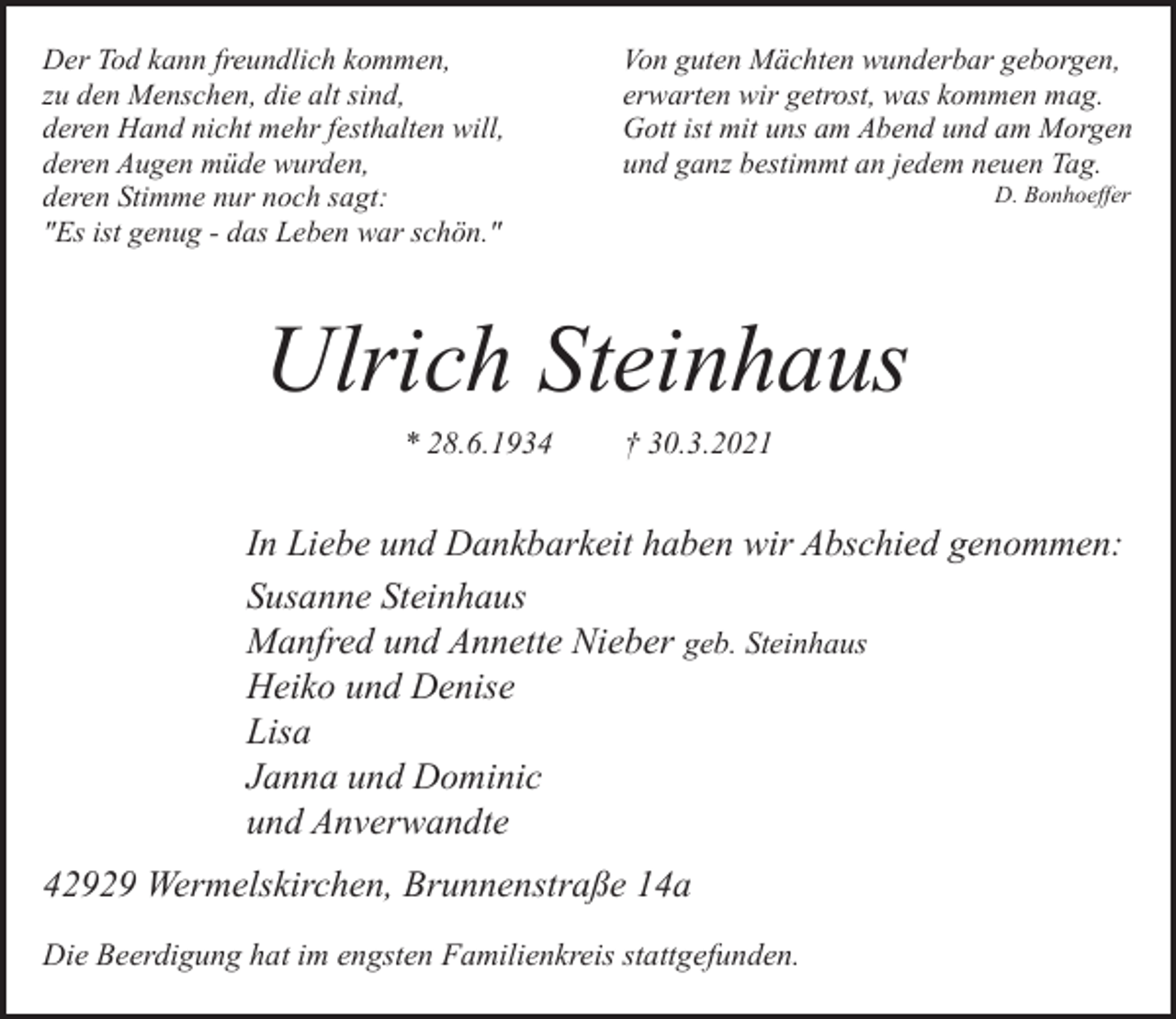 <p>Der Tod kann freundlich kommen,<br />zu den Menschen, die alt sind,<br />deren Hand nicht mehr festhalten will,<br />deren Augen müde wurden,<br />deren Stimme nur noch sagt:<br />"Es ist genug - das Leben war schön."</p><p>Von guten Mächten wunderbar geborgen,<br />erwarten wir getrost, was kommen mag.<br />Gott ist mit uns am Abend und am Morgen<br />und ganz bestimmt an jedem neuen Tag.<br />D. Bonhoeffer</p><p>Ulrich Steinhaus<br />* 28.6.1934</p><p>† 30.3.2021</p><p>In Liebe und Dankbarkeit haben wir Abschied genommen:<br />Susanne Steinhaus<br />Manfred und Annette Nieber geb. Steinhaus<br />Heiko und Denise<br />Lisa<br />Janna und Dominic<br />und Anverwandte<br />42929 Wermelskirchen, Brunnenstraße 14a<br />Die Beerdigung hat im engsten Familienkreis stattgefunden.</p>