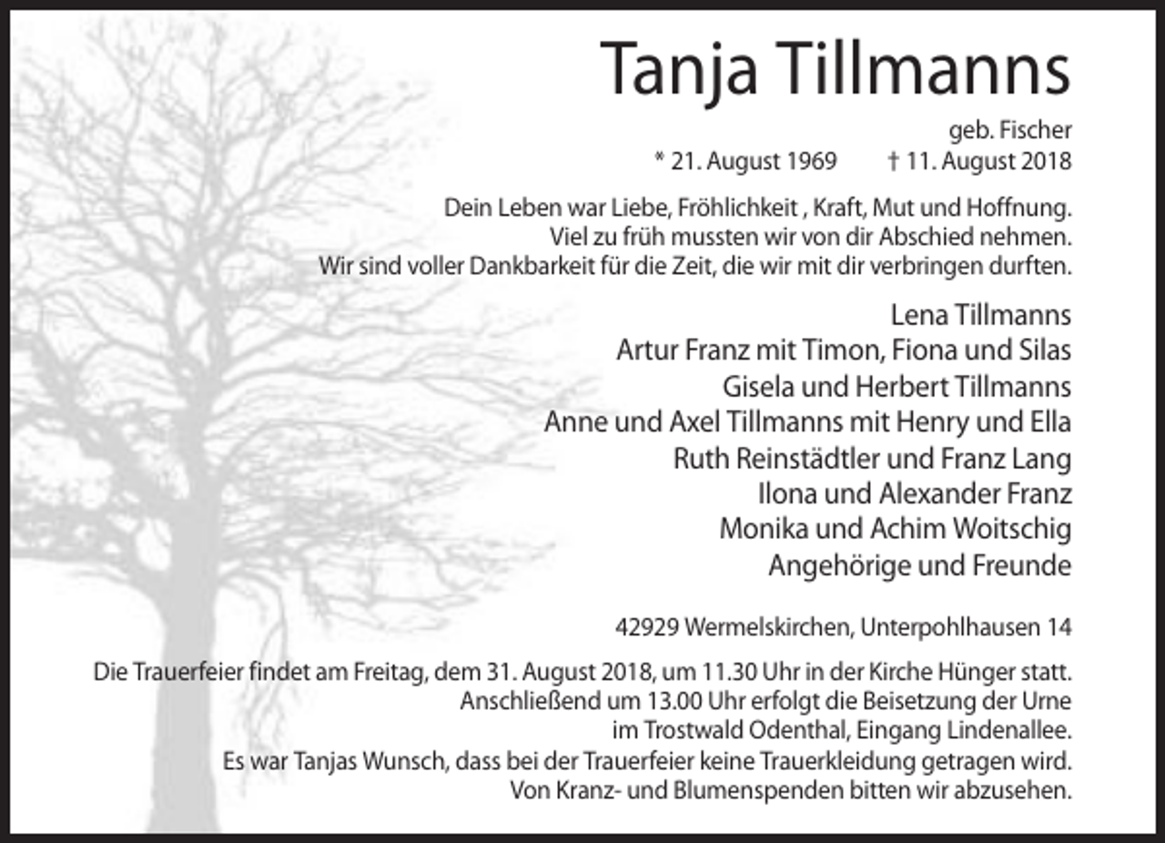 <p>Tanja Tillmanns<br />* 21. August 1969</p><p>geb. Fischer<br />† 11. August 2018</p><p>Dein Leben war Liebe, Fröhlichkeit , Kraft, Mut und Hoffnung.<br />Viel zu früh mussten wir von dir Abschied nehmen.<br />Wir sind voller Dankbarkeit für die Zeit, die wir mit dir verbringen durften.</p><p>Lena Tillmanns<br />Artur Franz mit Timon, Fiona und Silas<br />Gisela und Herbert Tillmanns<br />Anne und Axel Tillmanns mit Henry und Ella<br />Ruth Reinstädtler und Franz Lang<br />Ilona und Alexander Franz<br />Monika und Achim Woitschig<br />Angehörige und Freunde<br />42929 Wermelskirchen, Unterpohlhausen 14<br />Die Trauerfeier findet am Freitag, dem 31. August 2018, um 11.30 Uhr in der Kirche Hünger statt.<br />Anschließend um 13.00 Uhr erfolgt die Beisetzung der Urne<br />im Trostwald Odenthal, Eingang Lindenallee.<br />Es war Tanjas Wunsch, dass bei der Trauerfeier keine Trauerkleidung getragen wird.<br />Von Kranz- und Blumenspenden bitten wir abzusehen.</p>