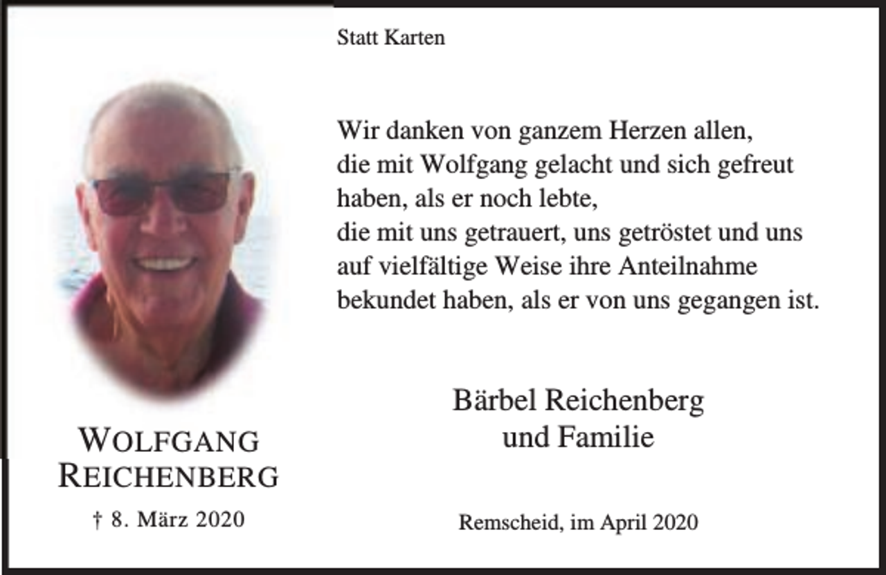 <p>Statt Karten</p><p>Wir danken von ganzem Herzen allen,<br />die mit Wolfgang gelacht und sich gefreut<br />haben, als er noch lebte,<br />die mit uns getrauert, uns getröstet und uns<br />auf vielfältige Weise ihre Anteilnahme<br />bekundet haben, als er von uns gegangen ist.</p><p>WOLFGANG<br />R EICHENBERG<br />† 8. März 2020</p><p>Bärbel Reichenberg<br />und Familie<br />Remscheid, im April 2020</p>