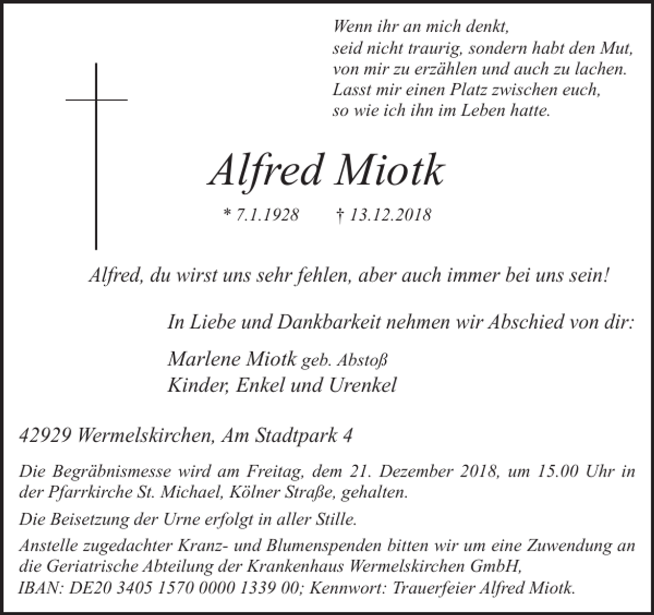 <p>Wenn ihr an mich denkt,<br />seid nicht traurig, sondern habt den Mut,<br />von mir zu erzählen und auch zu lachen.<br />Lasst mir einen Platz zwischen euch,<br />so wie ich ihn im Leben hatte.</p><p>Alfred Miotk<br />* 7.1.1928</p><p>† 13.12.2018</p><p>Alfred, du wirst uns sehr fehlen, aber auch immer bei uns sein!<br />In Liebe und Dankbarkeit nehmen wir Abschied von dir:</p><p>Marlene Miotk geb. Abstoß<br />Kinder, Enkel und Urenkel<br />42929 Wermelskirchen, Am Stadtpark 4<br />Die Begräbnismesse wird am Freitag, dem 21. Dezember 2018, um 15.00 Uhr in<br />der Pfarrkirche St. Michael, Kölner Straße, gehalten.<br />Die Beisetzung der Urne erfolgt in aller Stille.<br />Anstelle zugedachter Kranz- und Blumenspenden bitten wir um eine Zuwendung an<br />die Geriatrische Abteilung der Krankenhaus Wermelskirchen GmbH,<br />IBAN: DE20 3405 157000 1339 00; Kennwort: Trauerfeier Alfred Miotk.</p>