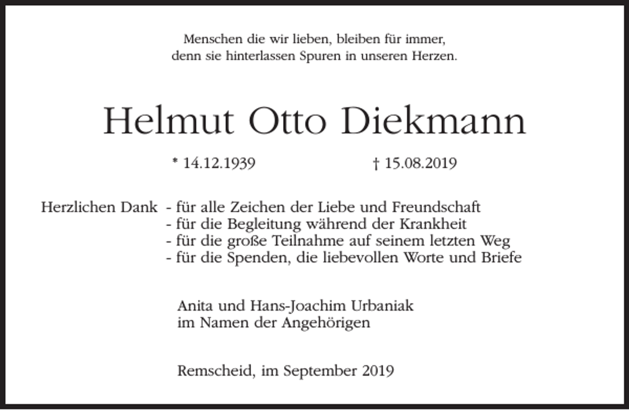 <p>Menschen die wir lieben, bleiben für immer,<br />denn sie hinterlassen Spuren in unseren Herzen.</p><p>Helmut Otto Diekmann<br />* 14.12.1939<br />Herzlichen Dank -</p><p>für<br />für<br />für<br />für</p><p>† 15.08.2019</p><p>alle Zeichen der Liebe und Freundschaft<br />die Begleitung während der Krankheit<br />die große Teilnahme auf seinem letzten Weg<br />die Spenden, die liebevollen Worte und Briefe</p><p>Anita und Hans-Joachim Urbaniak<br />im Namen der Angehörigen<br />Remscheid, im September 2019</p>