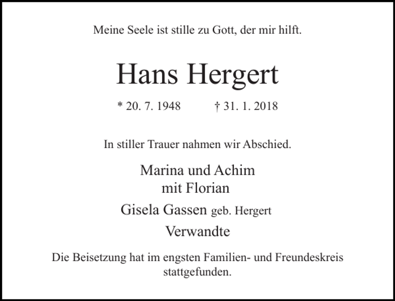 <p>Meine Seele ist stille zu Gott, der mir hilft.</p><p>Hans Hergert<br />* 20. 7. 1948</p><p>† 31. 1. 2018</p><p>In stiller Trauer nahmen wir Abschied.</p><p>Marina und Achim<br />mit Florian<br />Gisela Gassen geb. Hergert<br />Verwandte<br />Die Beisetzung hat im engsten Familien- und Freundeskreis<br />stattgefunden.</p>