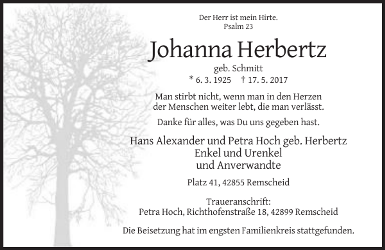 <p>Der Herr ist mein Hirte.<br />Psalm 23</p><p>Johanna Herbertz<br />geb. Schmitt<br />* 6. 3. 1925 † 17. 5. 2017<br />Man stirbt nicht, wenn man in den Herzen<br />der Menschen weiter lebt, die man verlässt.<br />Danke für alles, was Du uns gegeben hast.</p><p>Hans Alexander und Petra Hoch geb. Herbertz<br />Enkel und Urenkel<br />und Anverwandte<br />Platz 41, 42855 Remscheid<br />Traueranschrift:<br />Petra Hoch, Richthofenstraße 18, 42899 Remscheid<br />Die Beisetzung hat im engsten Familienkreis stattgefunden.</p>