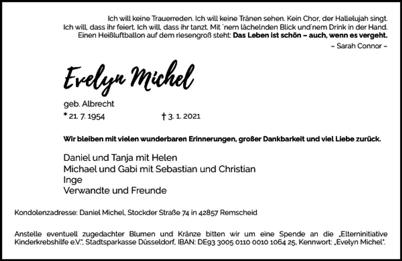 <p>Ich will keine Trauerreden. Ich will keine Tränen sehen. Kein Chor, der Hallelujah singt.<br />Ich will, dass ihr feiert. Ich will, dass ihr tanzt. Mit ´nem lächelnden Blick und´nem Drink in der Hand.<br />Einen Heißluftballon auf dem riesengroß steht: Das Leben ist schön – auch, wenn es vergeht.<br />– Sarah Connor –</p><p>geb. Albrecht<br />* 21. 7. 1954</p><p>† 3. 1. 2021</p><p>Wir bleiben mit vielen wunderbaren Erinnerungen, großer Dankbarkeit und viel Liebe zurück.</p><p>Daniel und Tanja mit Helen<br />Michael und Gabi mit Sebastian und Christian<br />Inge<br />Verwandte und Freunde<br />Kondolenzadresse: Daniel Michel, Stockder Straße 74 in 42857 Remscheid<br />Anstelle eventuell zugedachter Blumen und Kränze bitten wir um eine Spende an die „Elterninitiative<br />Kinderkrebshilfe e.V.“, Stadtsparkasse Düsseldorf, IBAN: DE9005 011064 25, Kennwort: „Evelyn Michel“.</p>