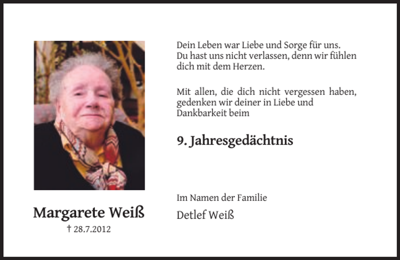 <p>Dein Leben war Liebe und Sorge für uns.<br />Du hast uns nicht verlassen, denn wir fühlen<br />dich mit dem Herzen.<br />Mit allen, die dich nicht vergessen haben,<br />gedenken wir deiner in Liebe und<br />Dankbarkeit beim</p><p>9. Jahresgedächtnis</p><p>Im Namen der Familie</p><p>Margarete Weiß<br />† 28.7.2012</p><p>Detlef Weiß</p>