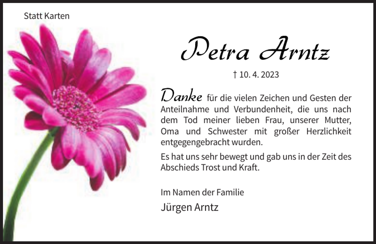 <p>Statt Karten</p><p>† 10. 4. 2023<br />für die vielen Zeichen und Gesten der<br />Anteilnahme und Verbundenheit, die uns nach<br />dem Tod meiner lieben Frau, unserer Mutter,<br />Oma und Schwester mit großer Herzlichkeit<br />entgegengebracht wurden.<br />Es hat uns sehr bewegt und gab uns in der Zeit des<br />Abschieds Trost und Kraft.<br />Im Namen der Familie</p><p>Jürgen Arntz</p>