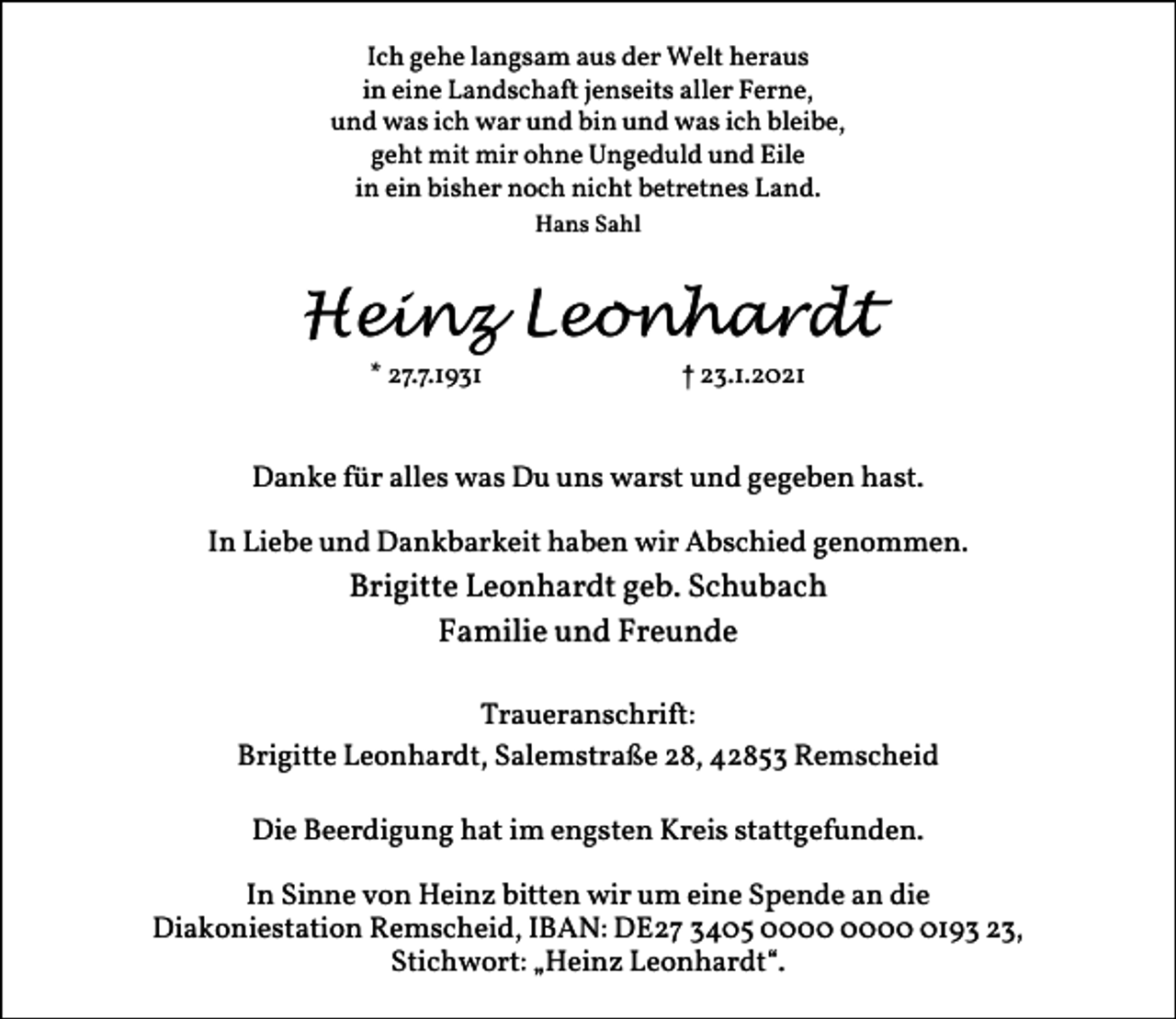 <p>Ich gehe langsam aus der Welt heraus<br />in eine Landschaft jenseits aller Ferne,<br />und was ich war und bin und was ich bleibe,<br />geht mit mir ohne Ungeduld und Eile<br />in ein bisher noch nicht betretnes Land.<br />Hans Sahl</p><p>Heinz Leonhardt<br />* 27.7.1931</p><p>† 23.1.2021</p><p>Danke für alles was Du uns warst und gegeben hast.<br />In Liebe und Dankbarkeit haben wir Abschied genommen.</p><p>Brigitte Leonhardt geb. Schubach<br />Familie und Freunde<br />Traueranschrift:<br />Brigitte Leonhardt, Salemstraße 28, 42853 Remscheid<br />Die Beerdigung hat im engsten Kreis stattgefunden.<br />In Sinne von Heinz bitten wir um eine Spende an die<br />Diakoniestation Remscheid, IBAN: DE27 3405 0193 23,<br />Stichwort: „Heinz Leonhardt“.</p>