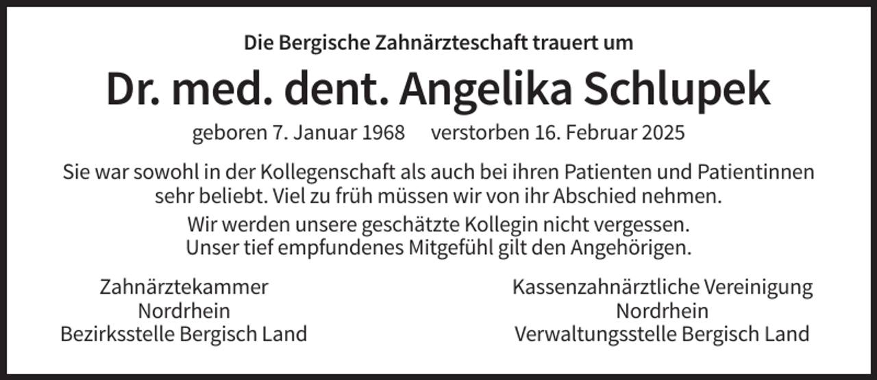<p>Die Bergische Zahnärzteschaft trauert um</p><p>Dr. med. dent. Angelika Schlupek<br />geboren 7. Januar 1968</p><p>verstorben 16. Februar 2025</p><p>Sie war sowohl in der Kollegenschaft als auch bei ihren Patienten und Patientinnen<br />sehr beliebt. Viel zu früh müssen wir von ihr Abschied nehmen.<br />Wir werden unsere geschätzte Kollegin nicht vergessen.<br />Unser tief empfundenes Mitgefühl gilt den Angehörigen.<br />Zahnärztekammer<br />Nordrhein<br />Bezirksstelle Bergisch Land</p><p>Kassenzahnärztliche Vereinigung<br />Nordrhein<br />Verwaltungsstelle Bergisch Land</p>