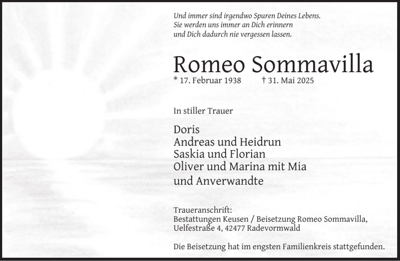 <p>Und immer sind irgendwo Spuren Deines Lebens.<br />Sie werden uns immer an Dich erinnern<br />und Dich dadurch nie vergessen lassen.</p><p>Romeo Sommavilla<br />* 17. Februar 1938</p><p>† 31. Mai 2025</p><p>In stiller Trauer</p><p>Doris<br />Andreas und Heidrun<br />Saskia und Florian<br />Oliver und Marina mit Mia<br />und Anverwandte<br />Traueranschrift:<br />Bestattungen Keusen / Beisetzung Romeo Sommavilla,<br />Uelfestraße 4, 42477 Radevormwald<br />Die Beisetzung hat im engsten Familienkreis stattgefunden.</p>