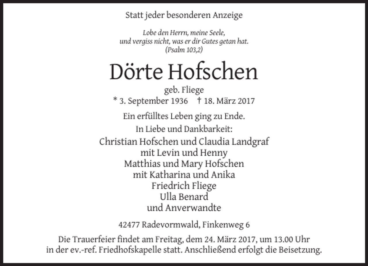<p>Statt jeder besonderen Anzeige<br />Lobe den Herrn, meine Seele,<br />und vergiss nicht, was er dir Gutes getan hat.<br />(Psalm 103,2)</p><p>Dörte Hofschen<br />geb. Fliege<br />* 3. September 1936 † 18. März 2017<br />Ein erfülltes Leben ging zu Ende.<br />In Liebe und Dankbarkeit:</p><p>Christian Hofschen und Claudia Landgraf<br />mit Levin und Henny<br />Matthias und Mary Hofschen<br />mit Katharina und Anika<br />Friedrich Fliege<br />Ulla Benard<br />und Anverwandte<br />42477 Radevormwald, Finkenweg 6<br />Die Trauerfeier findet am Freitag, dem 24. März 2017, um 13.00 Uhr<br />in der ev.-ref. Friedhofskapelle statt. Anschließend erfolgt die Beisetzung.</p>