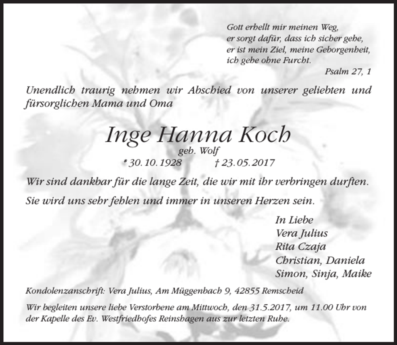 <p>Gott erhellt mir meinen Weg,<br />er sorgt dafür, dass ich sicher gehe,<br />er ist mein Ziel, meine Geborgenheit,<br />ich gehe ohne Furcht.<br />Psalm 27, 1</p><p>Unendlich traurig nehmen wir Abschied von unserer geliebten und<br />fürsorglichen Mama und Oma</p><p>Inge Hanna<br />Koch<br />geb. Wolf<br />* 30. 10. 1928</p><p>† 23. 05. 2017</p><p>Wir sind dankbar für die lange Zeit, die wir mit ihr verbringen durften.<br />Sie wird uns sehr fehlen und immer in unseren Herzen sein.<br />In Liebe<br />Vera Julius<br />Rita Czaja<br />Christian, Daniela<br />Simon, Sinja, Maike<br />Kondolenzanschrift: Vera Julius, Am Müggenbach 9, 42855 Remscheid<br />Wir begleiten unsere liebe Verstorbene am Mittwoch, den 31.5.2017, um 11.00 Uhr von<br />der Kapelle des Ev. Westfriedhofes Reinshagen aus zur letzten Ruhe.</p>