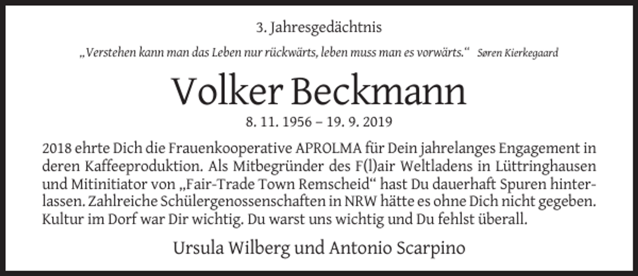 <p>3. Jahresgedächtnis<br />„Verstehen kann man das Leben nur rückwärts, leben muss man es vorwärts.“ Søren Kierkegaard</p><p>Volker Beckmann<br />8. 11. 1956 – 19. 9. 2019<br />2018 ehrte Dich die Frauenkooperative APROLMA für Dein jahrelanges Engagement in<br />deren Kaffeeproduktion. Als Mitbegründer des F(l)air Weltladens in Lüttringhausen<br />und Mitinitiator von „Fair-Trade Town Remscheid“ hast Du dauerhaft Spuren hinterlassen. Zahlreiche Schülergenossenschaften in NRW hätte es ohne Dich nicht gegeben.<br />Kultur im Dorf war Dir wichtig. Du warst uns wichtig und Du fehlst überall.</p><p>Ursula Wilberg und Antonio Scarpino</p>