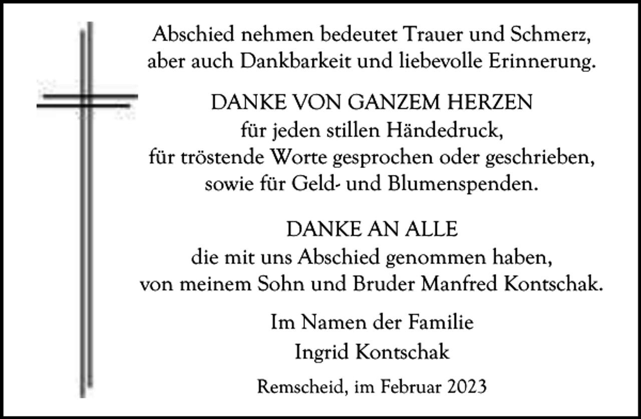 <p>Abschied nehmen bedeutet Trauer und Schmerz,<br />aber auch Dankbarkeit und liebevolle Erinnerung.<br />DANKE VON GANZEM HERZEN<br />für jeden stillen Händedruck,<br />für tröstende Worte gesprochen oder geschrieben,<br />sowie für Geld- und Blumenspenden.<br />DANKE AN ALLE<br />die mit uns Abschied genommen haben,<br />von meinem Sohn und Bruder Manfred Kontschak.<br />Im Namen der Familie<br />Ingrid Kontschak<br />Remscheid, im Februar 2023</p>