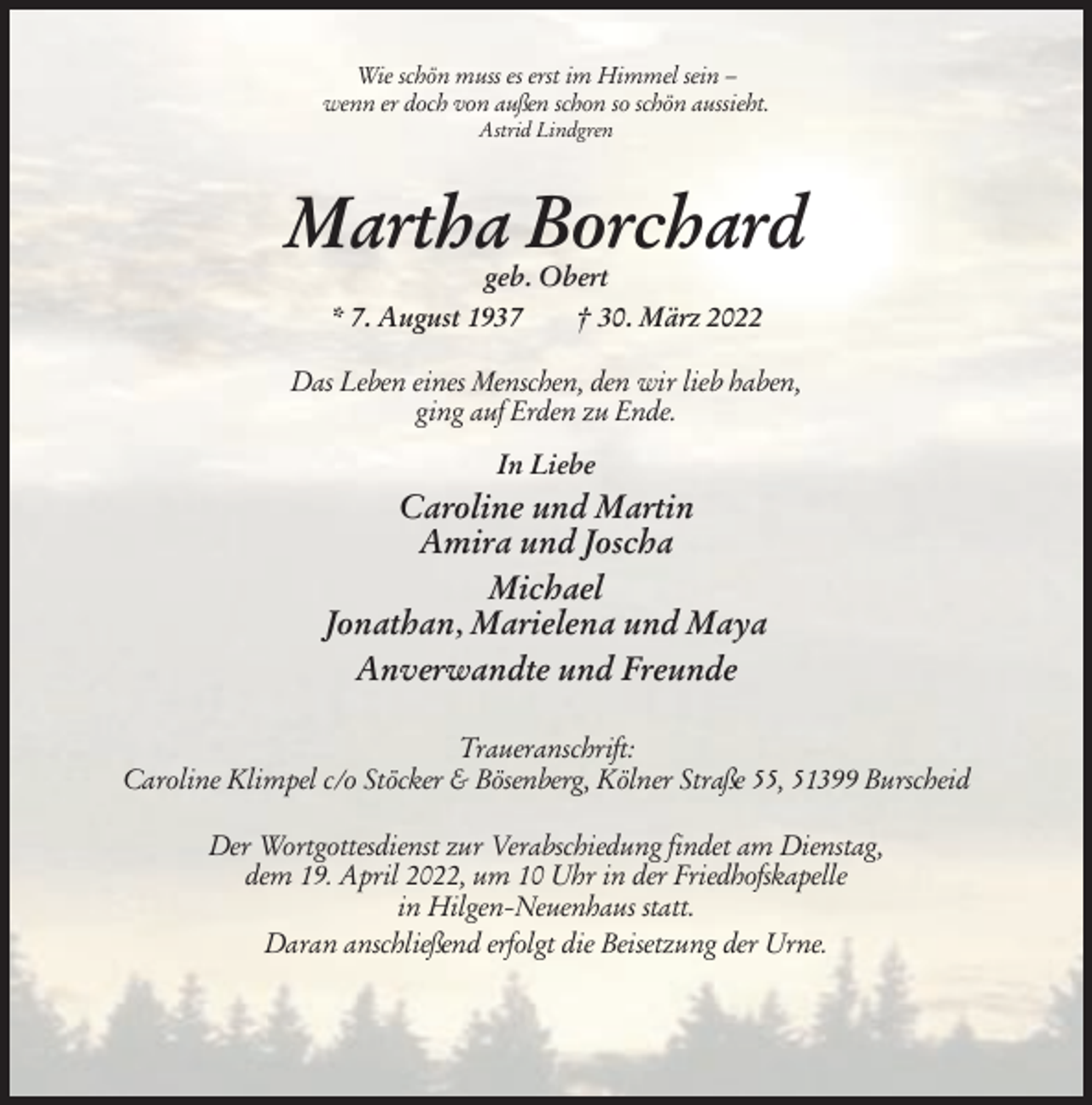 <p>Wie schön muss es erst im Himmel sein –<br />wenn er doch von außen schon so schön aussieht.<br />Astrid Lindgren</p><p>Martha Borchard<br />geb. Obert<br />* 7. August 1937<br />† 30. März 2022<br />Das Leben eines Menschen, den wir lieb haben,<br />ging auf Erden zu Ende.<br />In Liebe</p><p>Caroline und Martin<br />Amira und Joscha<br />Michael<br />Jonathan, Marielena und Maya<br />Anverwandte und Freunde<br />Traueranschrift:<br />Caroline Klimpel c/o Stöcker &amp; Bösenberg, Kölner Straße 55, 51399 Burscheid<br />Der Wortgottesdienst zur Verabschiedung findet am Dienstag,<br />dem 19. April 2022, um 10 Uhr in der Friedhofskapelle<br />in Hilgen-Neuenhaus statt.<br />Daran anschließend erfolgt die Beisetzung der Urne.</p>
