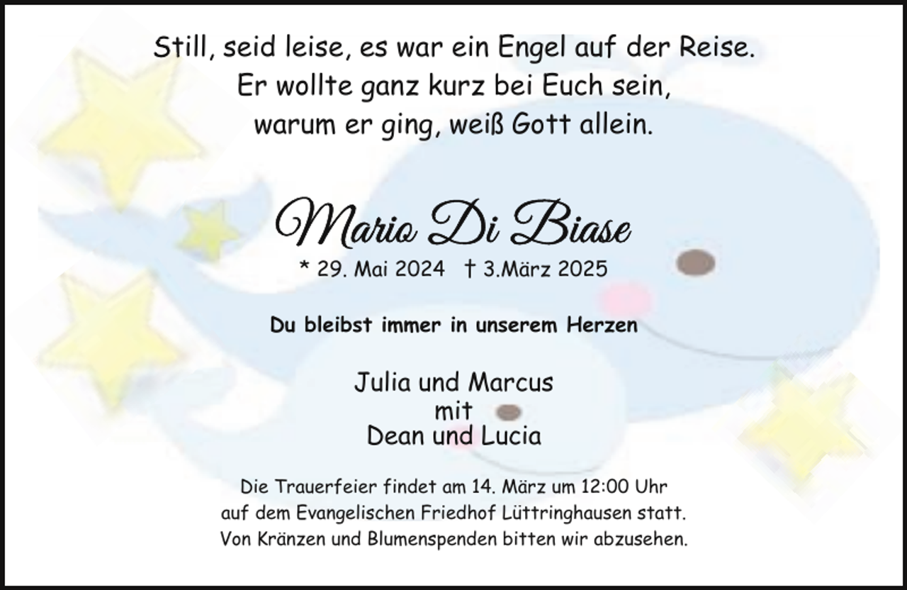 <p>Still, seid leise, es war ein Engel auf der Reise.<br />St<br />Er wollte ganz kurz bei Euch sein,<br />warum er ging, weiß Gott allein.</p><p>* 29. Mai 2024 † 3.März 2025<br />Du bleibst immer in unserem Herzen</p><p>Julia und Marcus<br />mit<br />Dean und Lucia<br />Die Trauerfeier findet am 14. März um 12:00 Uhr<br />auf dem Evangelischen Friedhof Lüttringhausen statt.<br />Von Kränzen und Blumenspenden bitten wir abzusehen.</p>
