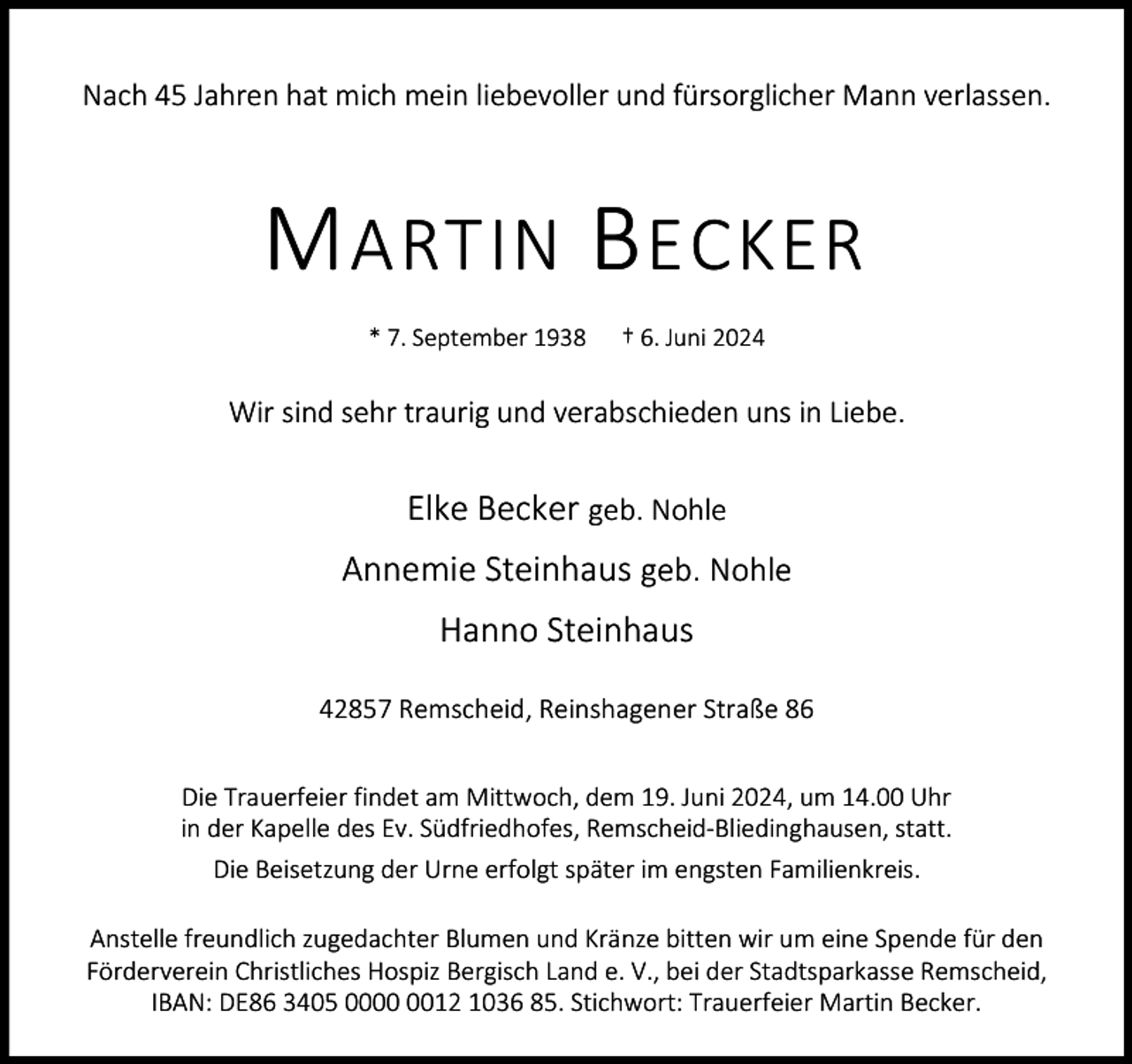 <p>Nach 45 Jahren hat mich mein liebevoller und fürsorglicher Mann verlassen.</p><p>M ARTIN B ECKER<br />* 7. September 1938</p><p>† 6. Juni 2024</p><p>Wir sind sehr traurig und verabschieden uns in Liebe.</p><p>Elke Becker geb. Nohle<br />Annemie Steinhaus geb. Nohle<br />Hanno Steinhaus<br />42857 Remscheid, Reinshagener Straße 86<br />Die Trauerfeier findet am Mittwoch, dem 19. Juni 2024, um 14.00 Uhr<br />in der Kapelle des Ev. Südfriedhofes, Remscheid-Bliedinghausen, statt.<br />Die Beisetzung der Urne erfolgt später im engsten Familienkreis.<br />Anstelle freundlich zugedachter Blumen und Kränze bitten wir um eine Spende für den<br />Förderverein Christliches Hospiz Bergisch Land e. V., bei der Stadtsparkasse Remscheid,<br />IBAN: DE86 3405 0012 1036 85. Stichwort: Trauerfeier Martin Becker.</p>