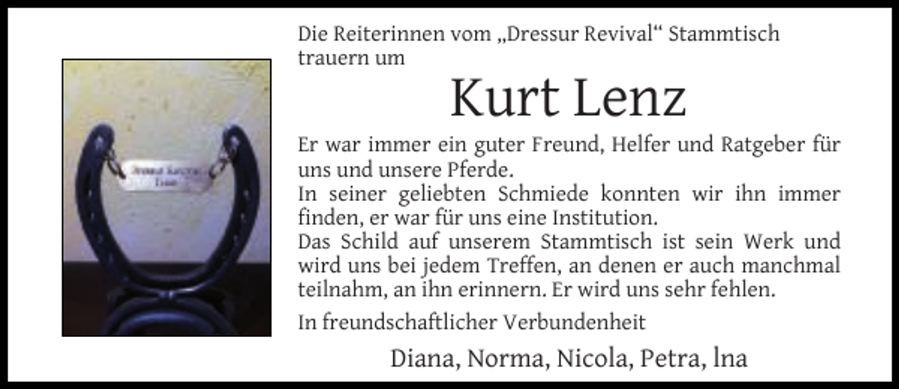 <p>Die Reiterinnen vom „Dressur Revival“ Stammtisch<br />trauern um</p><p>Kurt Lenz</p><p>Er war immer ein guter Freund, Helfer und Ratgeber für<br />uns und unsere Pferde.<br />In seiner geliebten Schmiede konnten wir ihn immer<br />ﬁnden, er war für uns eine Institution.<br />Das Schild auf unserem Stammtisch ist sein Werk und<br />wird uns bei jedem Treffen, an denen er auch manchmal<br />teilnahm, an ihn erinnern. Er wird uns sehr fehlen.<br />In freundschaftlicher Verbundenheit</p><p>Diana, Norma, Nicola, Petra, lna</p>