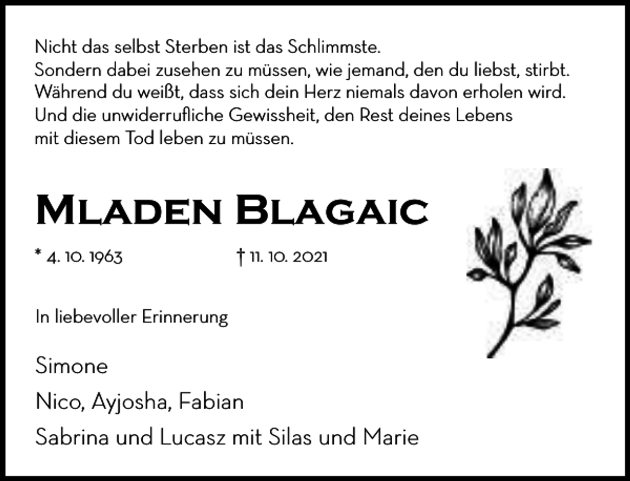 <p>Nicht das selbst Sterben ist das Schlimmste.<br />Sondern dabei zusehen zu müssen, wie jemand, den du liebst, stirbt.<br />Während du weißt, dass sich dein Herz niemals davon erholen wird.<br />Und die unwiderruﬂiche Gewissheit, den Rest deines Lebens<br />mit diesem Tod leben zu müssen.</p><p>Mladen Blagaic<br />* 4. 10. 1963</p><p>† 11. 10. 2021</p><p>In liebevoller Erinnerung</p><p>Simone<br />Nico, Ayjosha, Fabian<br />Sabrina und Lucasz mit Silas und Marie</p>