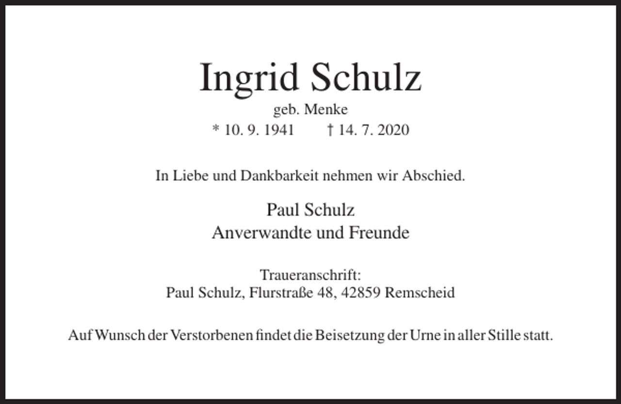 <p>Ingrid Schulz<br />geb. Menke<br />* 10. 9. 1941<br />† 14. 7. 2020<br />In Liebe und Dankbarkeit nehmen wir Abschied.</p><p>Paul Schulz<br />Anverwandte und Freunde<br />Traueranschrift:<br />Paul Schulz, Flurstraße 48, 42859 Remscheid<br />Auf Wunsch der Verstorbenen findet die Beisetzung der Urne in aller Stille statt.</p>