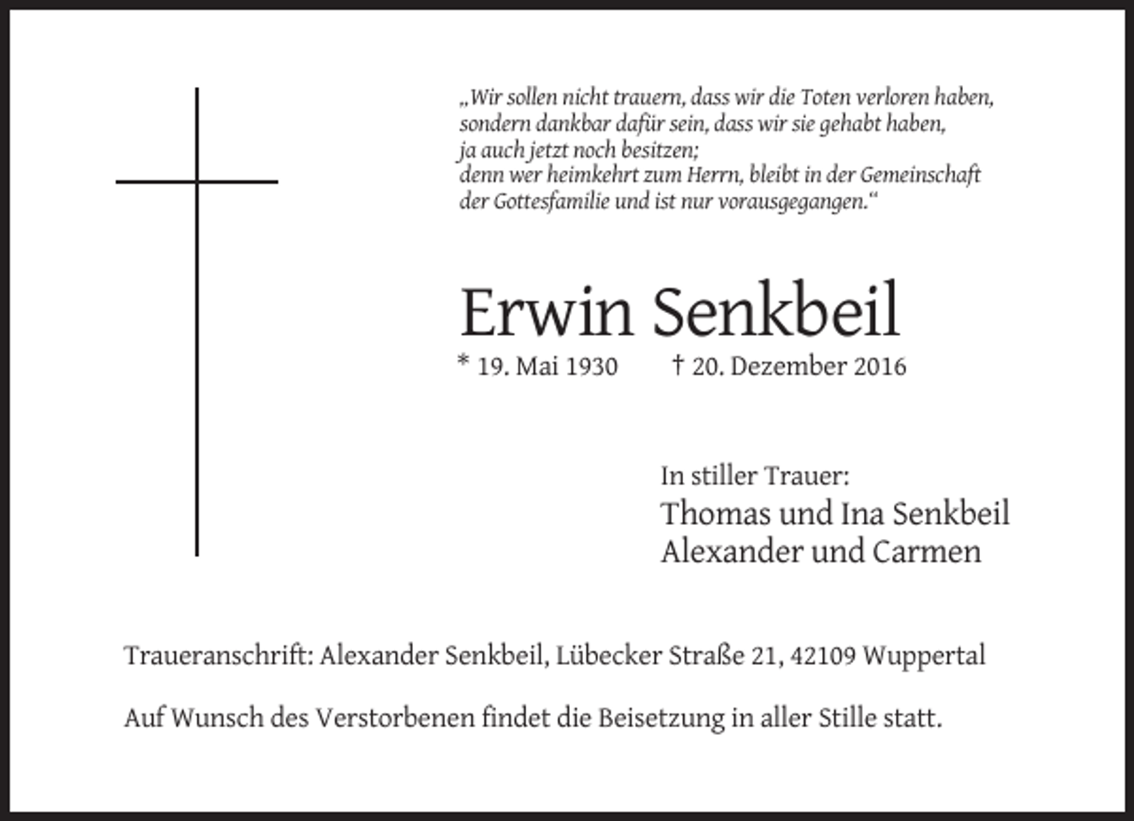<p>„Wir sollen nicht trauern, dass wir die Toten verloren haben,<br />sondern dankbar dafür sein, dass wir sie gehabt haben,<br />ja auch jetzt noch besitzen;<br />denn wer heimkehrt zum Herrn, bleibt in der Gemeinschaft<br />der Gottesfamilie und ist nur vorausgegangen.“</p><p>Erwin Senkbeil<br />* 19. Mai 1930</p><p>† 20. Dezember 2016</p><p>In stiller Trauer:</p><p>Thomas und Ina Senkbeil<br />Alexander und Carmen</p><p>Traueranschrift: Alexander Senkbeil, Lübecker Straße 21, 42109 Wuppertal<br />Auf Wunsch des Verstorbenen findet die Beisetzung in aller Stille statt.</p>