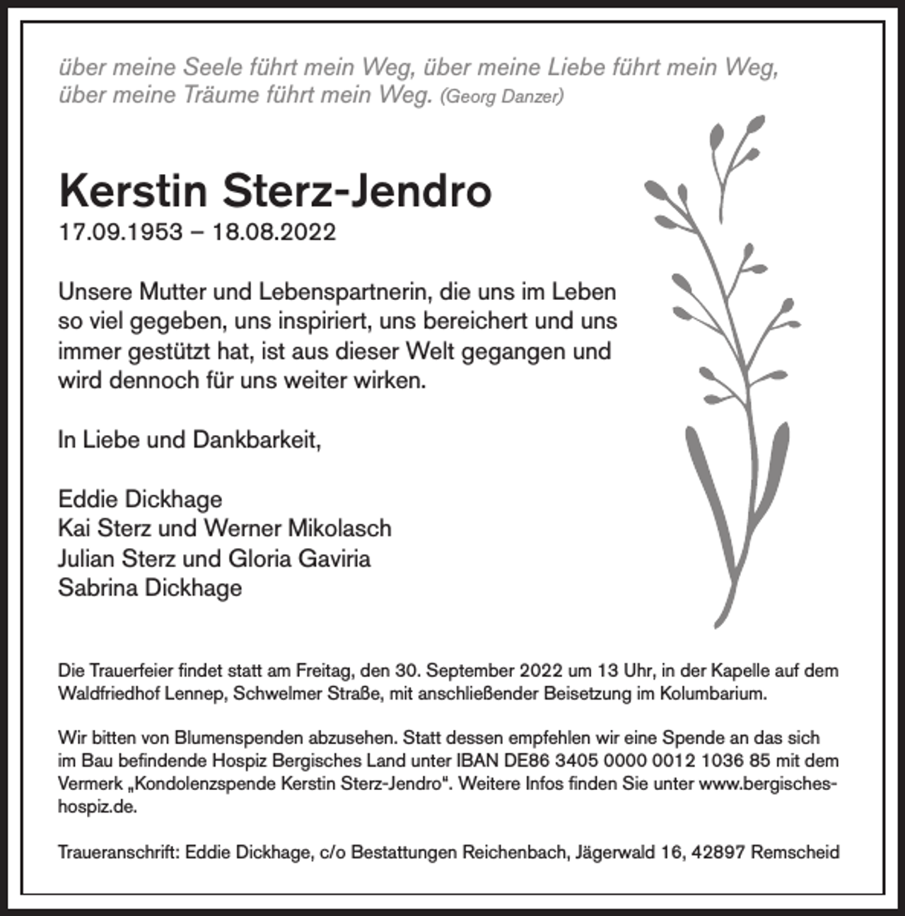 <p>über meine Seele führt mein Weg, über meine Liebe führt mein Weg,<br />über meine Träume führt mein Weg. (Georg Danzer)</p><p>Kerstin Sterz-Jendro<br />17.09.1953 – 18.08.2022</p><p>Unsere Mutter und Lebenspartnerin, die uns im Leben<br />so viel gegeben, uns inspiriert, uns bereichert und uns<br />immer gestützt hat, ist aus dieser Welt gegangen und<br />wird dennoch für uns weiter wirken.<br />In Liebe und Dankbarkeit,<br />Eddie Dickhage<br />Kai Sterz und Werner Mikolasch<br />Julian Sterz und Gloria Gaviria<br />Sabrina Dickhage<br />Die Trauerfeier findet statt am Freitag, den 30. September 2022 um 13 Uhr, in der Kapelle auf dem<br />Waldfriedhof Lennep, Schwelmer Straße, mit anschließender Beisetzung im Kolumbarium.<br />Wir bitten von Blumenspenden abzusehen. Statt dessen empfehlen wir eine Spende an das sich<br />im Bau befindende Hospiz Bergisches Land unter IBAN DE86 3405 0012 1036 85 mit dem<br />Vermerk „Kondolenzspende Kerstin Sterz-Jendro“. Weitere Infos finden Sie unter www.bergischeshospiz.de.<br />Traueranschrift: Eddie Dickhage, c/o Bestattungen Reichenbach, Jägerwald 16, 42897 Remscheid</p>