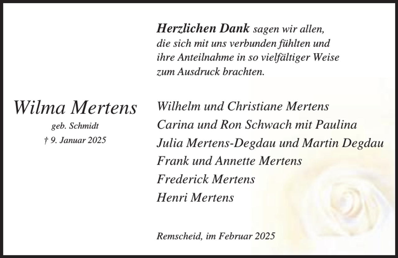 <p>Herzlichen Dank sagen wir allen,<br />die sich mit uns verbunden fühlten und<br />ihre Anteilnahme in so vielfältiger Weise<br />zum Ausdruck brachten.</p><p>Wilma Mertens<br />geb. Schmidt</p><p>† 9. Januar 2025</p><p>Wilhelm und Christiane Mertens<br />Carina und Ron Schwach mit Paulina<br />Julia Mertens-Degdau und Martin Degdau<br />Frank und Annette Mertens<br />Frederick Mertens<br />Henri Mertens<br />Remscheid, im Februar 2025</p>