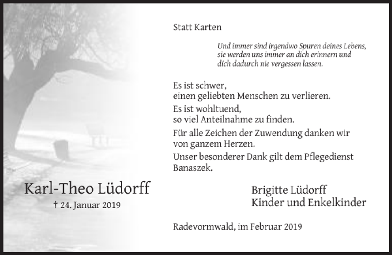 <p>Statt Karten<br />Und immer sind irgendwo Spuren deines Lebens,<br />sie werden uns immer an dich erinnern und<br />dich dadurch nie vergessen lassen.</p><p>Es ist schwer,<br />einen geliebten Menschen zu verlieren.<br />Es ist wohltuend,<br />so viel Anteilnahme zu finden.<br />Für alle Zeichen der Zuwendung danken wir<br />von ganzem Herzen.<br />Unser besonderer Dank gilt dem Pflegedienst<br />Banaszek.</p><p>Karl-Theo Lüdorff<br />† 24. Januar 2019</p><p>Brigitte Lüdorff<br />Kinder und Enkelkinder<br />Radevormwald, im Februar 2019</p>