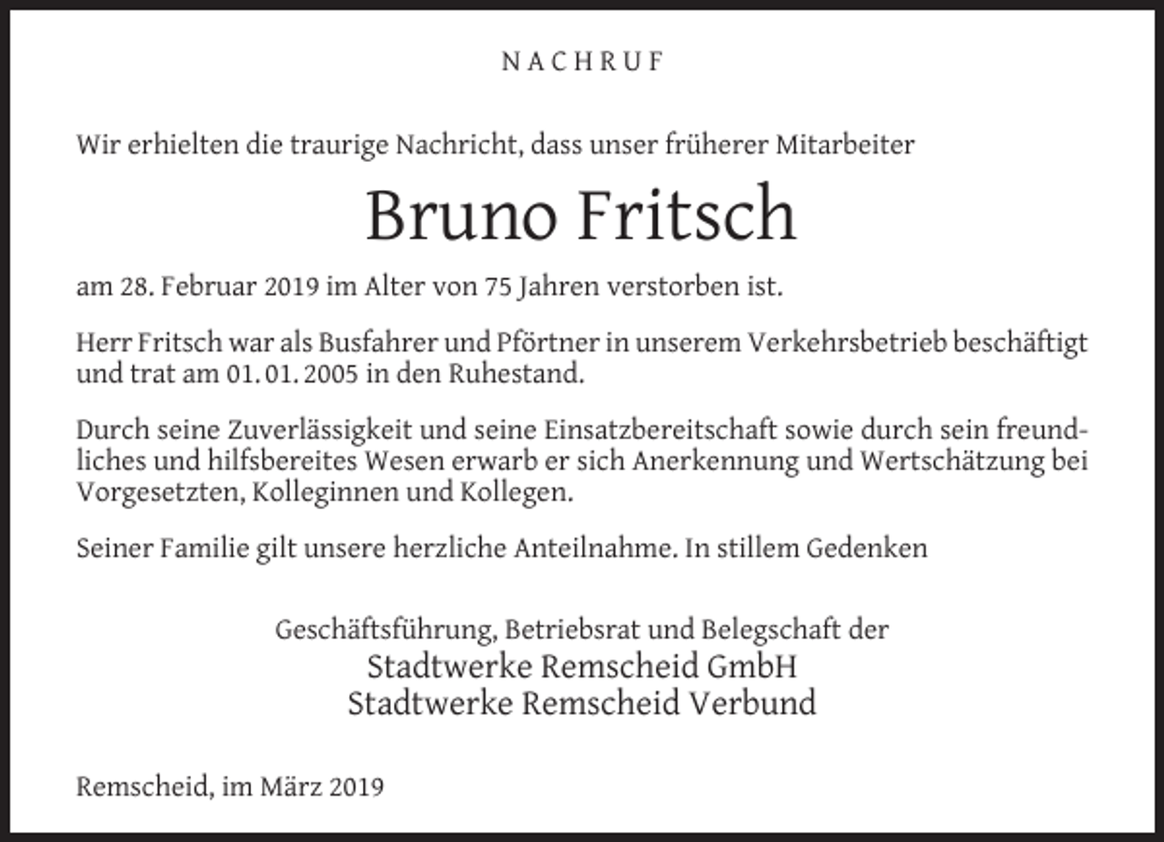 <p>NACHRUF<br />Wir erhielten die traurige Nachricht, dass unser früherer Mitarbeiter</p><p>Bruno Fritsch<br />am 28. Februar 2019 im Alter von 75 Jahren verstorben ist.<br />Herr Fritsch war als Busfahrer und Pförtner in unserem Verkehrsbetrieb beschäftigt<br />und trat am 01. 01. 2005 in den Ruhestand.<br />Durch seine Zuverlässigkeit und seine Einsatzbereitschaft sowie durch sein freundliches und hilfsbereites Wesen erwarb er sich Anerkennung und Wertschätzung bei<br />Vorgesetzten, Kolleginnen und Kollegen.<br />Seiner Familie gilt unsere herzliche Anteilnahme. In stillem Gedenken<br />Geschäftsführung, Betriebsrat und Belegschaft der</p><p>Stadtwerke Remscheid GmbH<br />Stadtwerke Remscheid Verbund</p><p>Remscheid, im März 2019</p>