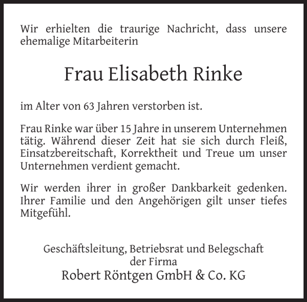 <p>Wir erhielten die traurige Nachricht, dass unsere<br />ehemalige Mitarbeiterin</p><p>Frau Elisabeth Rinke<br />im Alter von 63 Jahren verstorben ist.<br />Frau Rinke war über 15 Jahre in unserem Unternehmen<br />tätig. Während dieser Zeit hat sie sich durch Fleiß,<br />Einsatzbereitschaft, Korrektheit und Treue um unser<br />Unternehmen verdient gemacht.<br />Wir werden ihrer in großer Dankbarkeit gedenken.<br />Ihrer Familie und den Angehörigen gilt unser tiefes<br />Mitgefühl.<br />Geschäftsleitung, Betriebsrat und Belegschaft<br />der Firma</p><p>Robert Röntgen GmbH &amp; Co. KG</p>