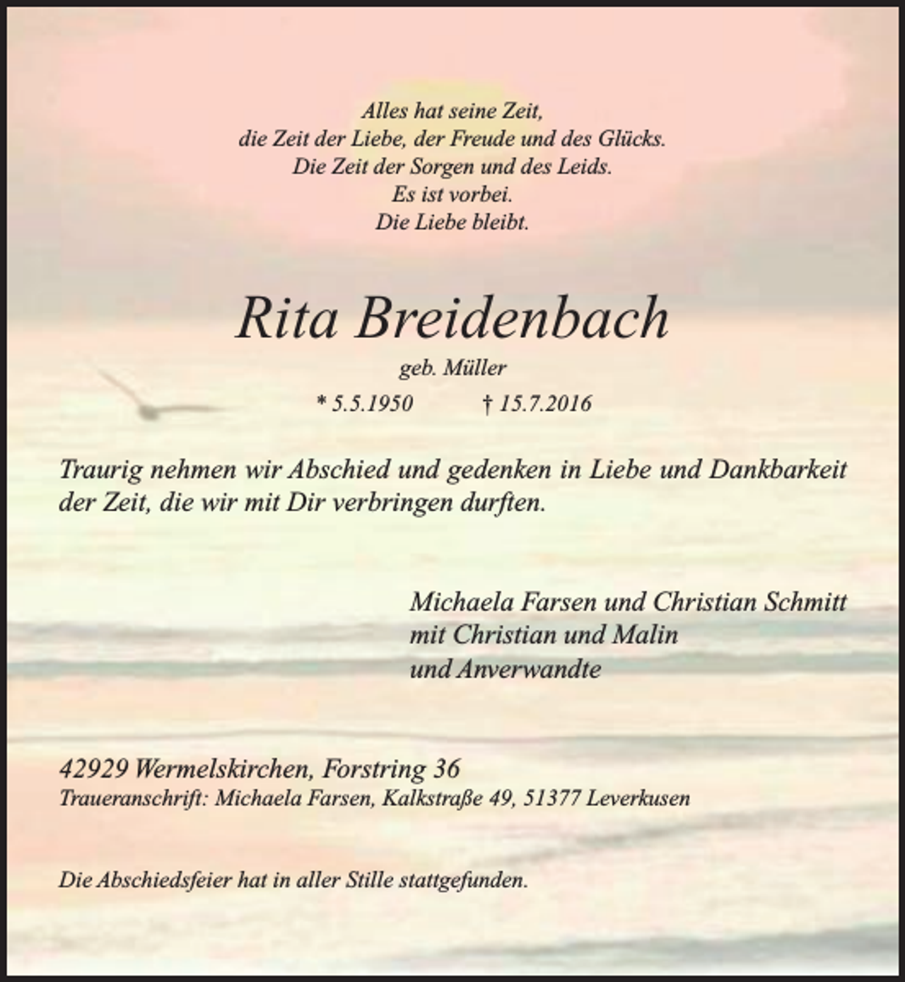 <p>Alles hat seine Zeit,<br />die Zeit der Liebe, der Freude und des Glücks.<br />Die Zeit der Sorgen und des Leids.<br />Es ist vorbei.<br />Die Liebe bleibt.</p><p>Rita Breidenbach<br />geb. Müller</p><p>* 5.5.1950</p><p>† 15.7.2016</p><p>Traurig nehmen wir Abschied und gedenken in Liebe und Dankbarkeit<br />der Zeit, die wir mit Dir verbringen durften.<br />Michaela Farsen und Christian Schmitt<br />mit Christian und Malin<br />und Anverwandte<br />42929 Wermelskirchen, Forstring 36</p><p>Traueranschrift: Michaela Farsen, Kalkstraße 49, 51377 Leverkusen</p><p>Die Abschiedsfeier hat in aller Stille stattgefunden.</p>