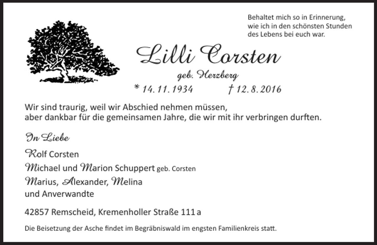 <p>Behaltet mich so in Erinnerung,<br />wie ich in den schönsten Stunden<br />des Lebens bei euch war.</p><p>Lilli Corsten</p><p>geb. Herzberg<br />* 14. 11. 1934<br />† 12. 8. 2016<br />Wir sind traurig, weil wir Abschied nehmen müssen,<br />aber dankbar für die gemeinsamen Jahre, die wir mit ihr verbringen durften.</p><p>In Liebe<br />Rolf Corsten<br />Michael und Marion Schuppert geb. Corsten<br />Marius, Alexander, Melina<br />und Anverwandte</p><p>42857 Remscheid, Kremenholler Straße 111 a<br />Die Beisetzung der Asche findet im Begräbniswald im engsten Familienkreis statt.</p>