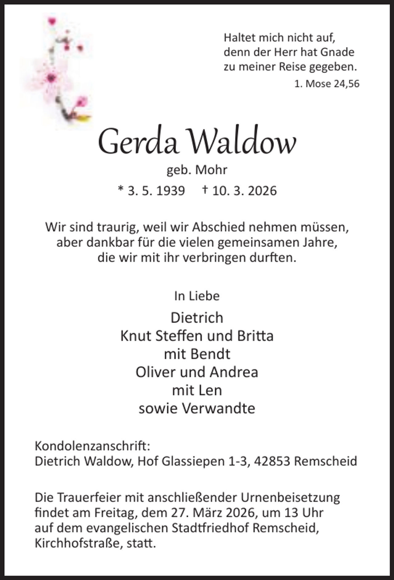 <p>Haltet mich nicht auf,<br />denn der Herr hat Gnade<br />zu meiner Reise gegeben.<br />1. Mose 24,56</p><p>Gerda Waldow<br />geb. Mohr<br />* 3. 5. 1939 † 10. 3. 2026</p><p>Wir sind traurig, weil wir Abschied nehmen müssen,<br />aber dankbar für die vielen gemeinsamen Jahre,<br />die wir mit ihr verbringen dur en.<br />In Liebe</p><p>Dietrich<br />Knut Steﬀen und Bri a<br />mit Bendt<br />Oliver und Andrea<br />mit Len<br />sowie Verwandte<br />Kondolenzanschri :<br />Dietrich Waldow, Hof Glassiepen 1-3, 42853 Remscheid<br />Die Trauerfeier mit anschließender Urnenbeisetzung<br />ﬁndet am Freitag, dem 27. März 2026, um 13 Uhr<br />auf dem evangelischen Stad riedhof Remscheid,<br />Kirchhofstraße, sta .</p>