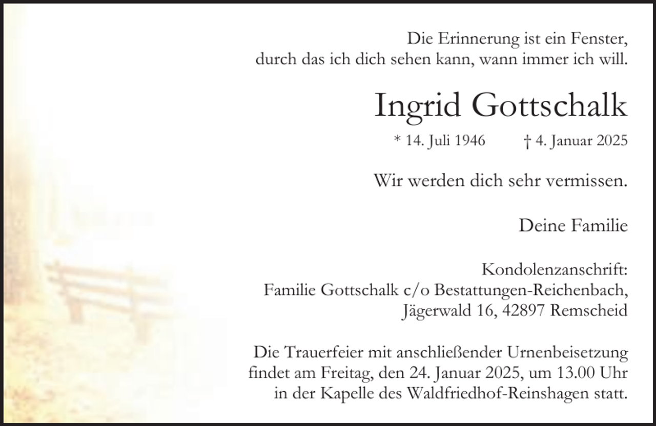 <p>Die Erinnerung ist ein Fenster,<br />durch das ich dich sehen kann, wann immer ich will.</p><p>Ingrid Gottschalk<br />* 14. Juli 1946</p><p>† 4. Januar 2025</p><p>Wir werden dich sehr vermissen.<br />Deine Familie<br />Kondolenzanschrift:<br />Familie Gottschalk c/o Bestattungen-Reichenbach,<br />Jägerwald 16, 42897 Remscheid<br />Die Trauerfeier mit anschließender Urnenbeisetzung<br />findet am Freitag, den 24. Januar 2025, um 13.00 Uhr<br />in der Kapelle des Waldfriedhof-Reinshagen statt.</p>