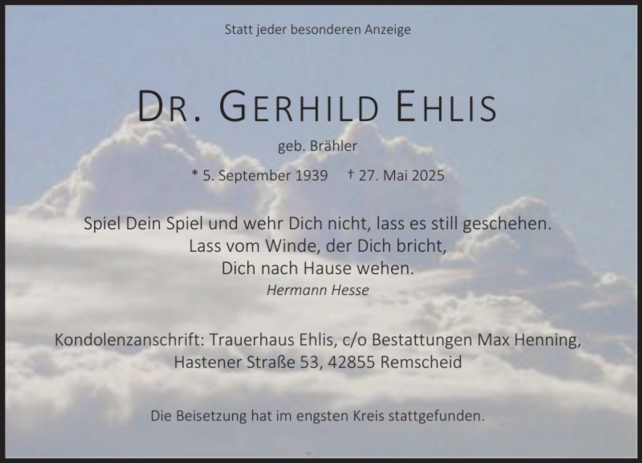 <p>Statt jeder besonderen Anzeige</p><p>D R . G ERHILD E HLIS<br />geb. Brähler</p><p>* 5. September 1939</p><p>† 27. Mai 2025</p><p>Spiel Dein Spiel und wehr Dich nicht, lass es still geschehen.<br />Lass vom Winde, der Dich bricht,<br />Dich nach Hause wehen.<br />Hermann Hesse</p><p>Kondolenzanschrift: Trauerhaus Ehlis, c/o Bestattungen Max Henning,<br />Hastener Straße 53, 42855 Remscheid<br />Die Beisetzung hat im engsten Kreis stattgefunden.</p>