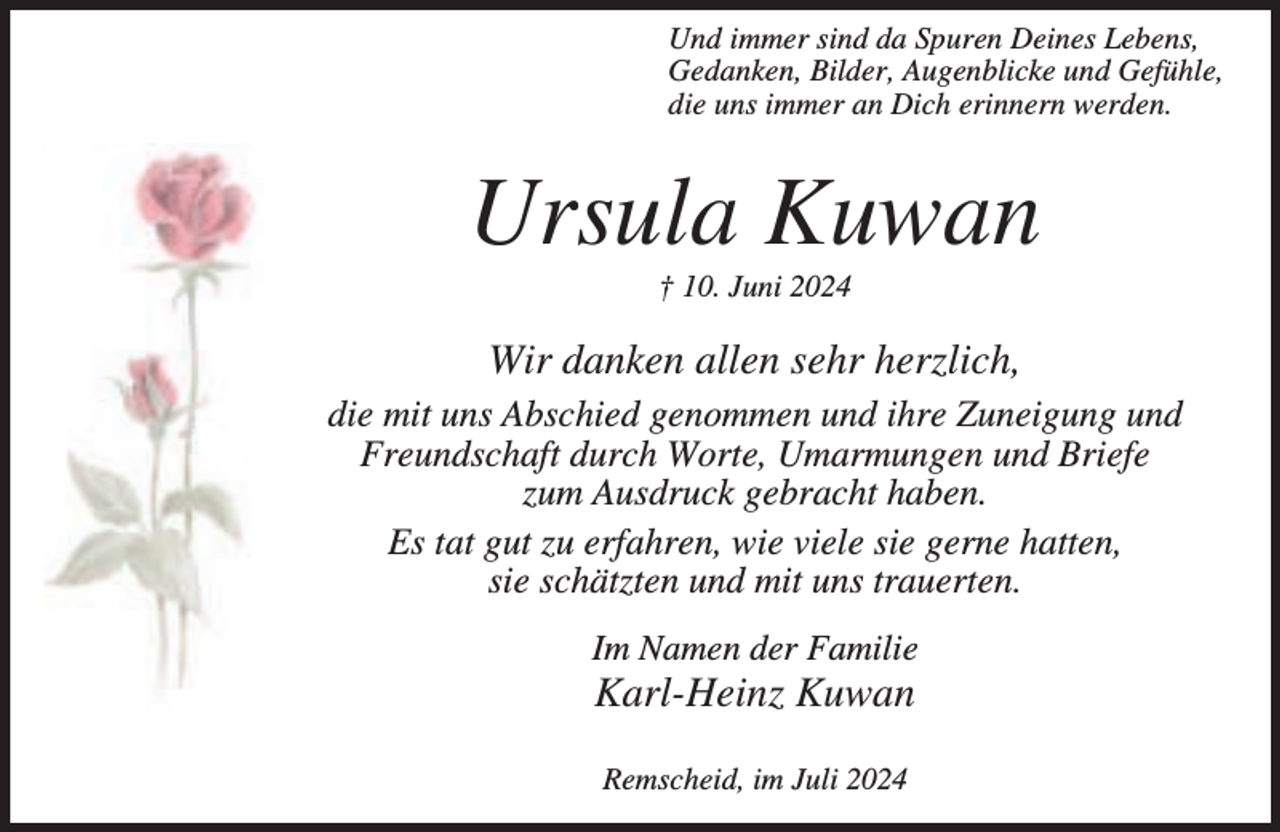 <p>Und immer sind da Spuren Deines Lebens,<br />Gedanken, Bilder, Augenblicke und Gefühle,<br />die uns immer an Dich erinnern werden.</p><p>Ursula Kuwan<br />† 10. Juni 2024</p><p>Wir danken allen sehr herzlich,<br />die mit uns Abschied genommen und ihre Zuneigung und<br />Freundschaft durch Worte, Umarmungen und Briefe<br />zum Ausdruck gebracht haben.<br />Es tat gut zu erfahren, wie viele sie gerne hatten,<br />sie schätzten und mit uns trauerten.<br />Im Namen der Familie</p><p>Karl-Heinz Kuwan<br />Remscheid, im Juli 2024</p>