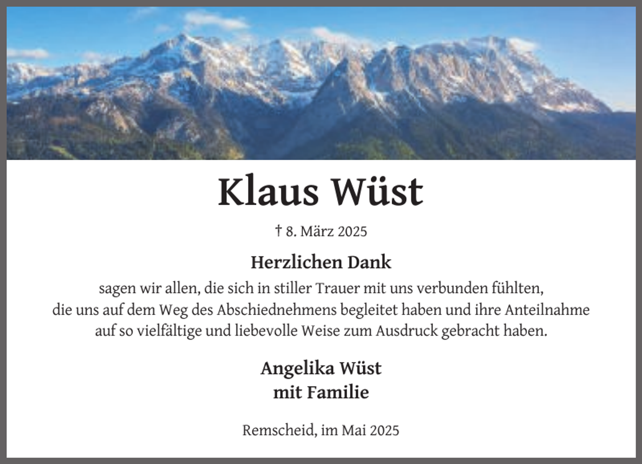 <p>Klaus Wüst<br />† 8. März 2025</p><p>Herzlichen Dank<br />sagen wir allen, die sich in stiller Trauer mit uns verbunden fühlten,<br />die uns auf dem Weg des Abschiednehmens begleitet haben und ihre Anteilnahme<br />auf so vielfältige und liebevolle Weise zum Ausdruck gebracht haben.</p><p>Angelika Wüst<br />mit Familie<br />Remscheid, im Mai 2025</p>