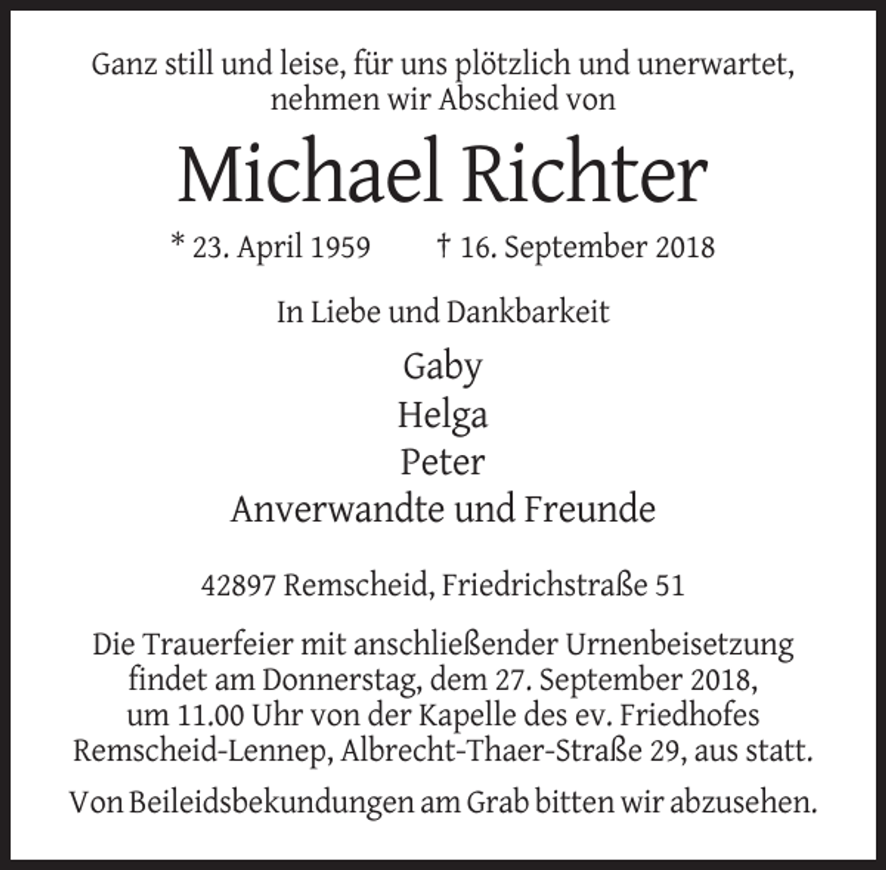 <p>Ganz still und leise, für uns plötzlich und unerwartet,<br />nehmen wir Abschied von</p><p>Michael Richter<br />* 23. April 1959</p><p>† 16. September 2018</p><p>In Liebe und Dankbarkeit</p><p>Gaby<br />Helga<br />Peter<br />Anverwandte und Freunde<br />42897 Remscheid, Friedrichstraße 51<br />Die Trauerfeier mit anschließender Urnenbeisetzung<br />findet am Donnerstag, dem 27. September 2018,<br />um 11.00 Uhr von der Kapelle des ev. Friedhofes<br />Remscheid-Lennep, Albrecht-Thaer-Straße 29, aus statt.<br />Von Beileidsbekundungen am Grab bitten wir abzusehen.</p>