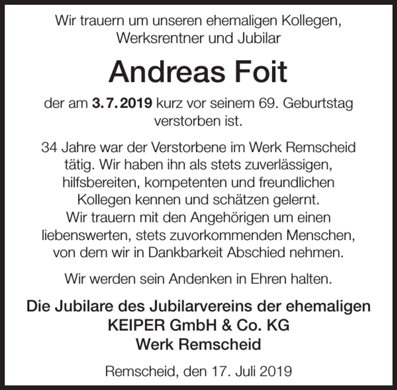 <p>Wir trauern um unseren ehemaligen Kollegen,</p><p>Werksrentner und Jubilar</p><p>Andreas Foit<br />der am 3. 7. 2019 kurz vor seinem 69. Geburtstag<br />verstorben ist.<br />34 Jahre war der Verstorbene im Werk Remscheid<br />tätig. Wir haben ihn als stets zuverlässigen,<br />hilfsbereiten, kompetenten und freundlichen<br />Kollegen kennen und schätzen gelernt.<br />Wir trauern mit den Angehörigen um einen<br />liebenswerten, stets zuvorkommenden Menschen,<br />von dem wir in Dankbarkeit Abschied nehmen.<br />Wir werden sein Andenken in Ehren halten.</p><p>Die Jubilare des Jubilarvereins der ehemaligen<br />KEIPER GmbH &amp; Co. KG<br />Werk Remscheid<br />Remscheid, den 17. Juli 2019</p>