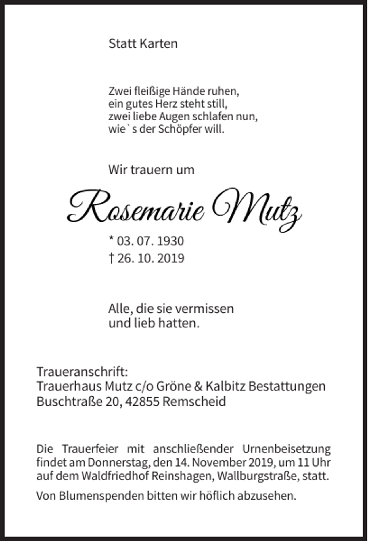 <p>Statt Karten<br />Zwei fleißige Hände ruhen,<br />ein gutes Herz steht still,<br />zwei liebe Augen schlafen nun,<br />wie`s der Schöpfer will.</p><p>Wir trauern um</p><p>Rosemarie Mutz<br />* 03. 07. 1930<br />† 26. 10. 2019</p><p>Alle, die sie vermissen<br />und lieb hatten.<br />Traueranschrift:<br />Trauerhaus Mutz c/o Gröne &amp; Kalbitz Bestattungen<br />Buschtraße 20, 42855 Remscheid<br />Die Trauerfeier mit anschließender Urnenbeisetzung<br />findet am Donnerstag, den 14. November 2019, um 11 Uhr<br />auf dem Waldfriedhof Reinshagen, Wallburgstraße, statt.<br />Von Blumenspenden bitten wir höflich abzusehen.</p>