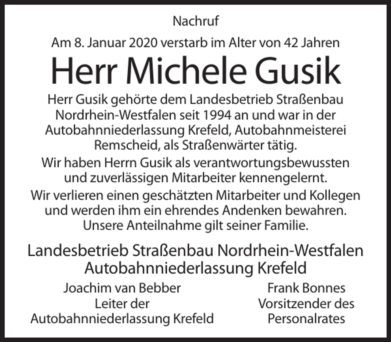 <p>Nachruf<br />Am 8. Januar 2020 verstarb im Alter von 42 Jahren</p><p>Herr Michele Gusik<br />Herr Gusik gehörte dem Landesbetrieb Straßenbau<br />Nordrhein-Westfalen seit 1994 an und war in der<br />Autobahnniederlassung Krefeld, Autobahnmeisterei<br />Remscheid, als Straßenwärter tätig.<br />Wir haben Herrn Gusik als verantwortungsbewussten<br />und zuverlässigen Mitarbeiter kennengelernt.<br />Wir verlieren einen geschätzten Mitarbeiter und Kollegen<br />und werden ihm ein ehrendes Andenken bewahren.<br />Unsere Anteilnahme gilt seiner Familie.</p><p>Landesbetrieb Straßenbau Nordrhein-Westfalen<br />Autobahnniederlassung Krefeld<br />Joachim van Bebber<br />Leiter der<br />Autobahnniederlassung Krefeld</p><p>Frank Bonnes<br />Vorsitzender des<br />Personalrates</p>
