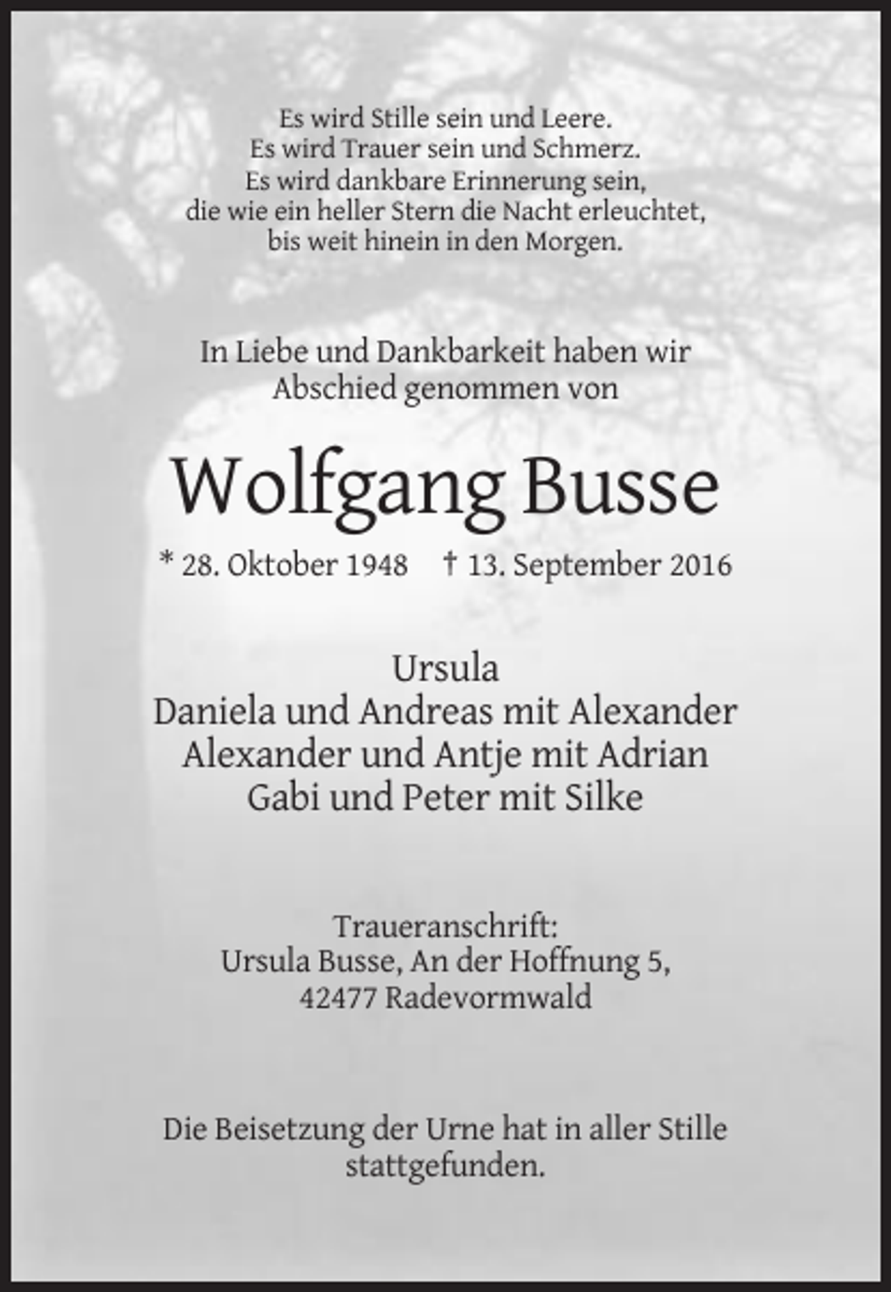 <p>Es wird Stille sein und Leere.<br />Es wird Trauer sein und Schmerz.<br />Es wird dankbare Erinnerung sein,<br />die wie ein heller Stern die Nacht erleuchtet,<br />bis weit hinein in den Morgen.</p><p>In Liebe und Dankbarkeit haben wir<br />Abschied genommen von</p><p>Wolfgang Busse<br />* 28. Oktober 1948 † 13. September 2016</p><p>Ursula<br />Daniela und Andreas mit Alexander<br />Alexander und Antje mit Adrian<br />Gabi und Peter mit Silke</p><p>Traueranschrift:<br />Ursula Busse, An der Hoffnung 5,<br />42477 Radevormwald</p><p>Die Beisetzung der Urne hat in aller Stille<br />stattgefunden.</p>