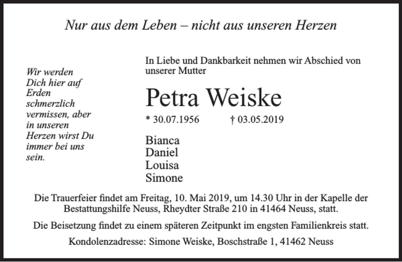<p>Nur aus dem Leben – nicht aus unseren Herzen<br />Wir werden<br />Dich hier auf<br />Erden<br />schmerzlich<br />vermissen, aber<br />in unseren<br />Herzen wirst Du<br />immer bei uns<br />sein.</p><p>In Liebe und Dankbarkeit nehmen wir Abschied von<br />unserer Mutter</p><p>Petra Weiske<br />* 30.07.1956</p><p>† 03.05.2019</p><p>Bianca<br />Daniel<br />Louisa<br />Simone</p><p>Die Trauerfeier ﬁndet am Freitag, 10. Mai 2019, um 14.30 Uhr in der Kapelle der<br />Bestattungshilfe Neuss, Rheydter Straße 210 in 41464 Neuss, statt.<br />Die Beisetzung ﬁndet zu einem späteren Zeitpunkt im engsten Familienkreis statt.<br />Kondolenzadresse: Simone Weiske, Boschstraße 1, 41462 Neuss</p>